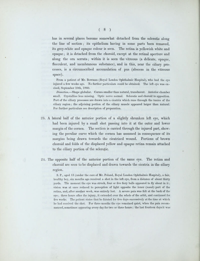 has in several places become somewhat detached from the sclerotic along the line of section; its epithelium having in some parts been removed, its grey-white and opaque colour is seen. The retina is yellowish white and opaque; it is detached from the choroid, except at the retinal aperture and along the ora serrata; within it is seen the vitreous (a delicate, opaque, flocculent, and membranous substance), and in this, near the ciliary pro- cesses, is a circumscribed accumulation of pus (abscess in the vitreous space). From a patient of Mr. Bowman (Royal London Ophthalmic Hospital), who had the eye injured a few weeks ago. No further particulars could be obtained. The left eye was ex- cised, September 10th, 1860. Dissection.—Shape globular. Cornea smaller than natural, translucent. Anterior chamber small. Crystalline lens missing. Optic nerve normal. Sclerotic and choroid in apposition. Part of the ciliary processes are drawn into a cicatrix which runs through the tunics of the ciliary region; the adjoining portion of the cUiary muscle appeared larger than natural. For further particulars see description of preparation. 23. A lateral half of the anterior portion of a slightly shrunken left eye, which had been injured by a small shot passing into it at the outer and lower margin of the cornea. The section is carried through the injured part, show- ing the peculiar curve which the cornea has assumed in consequence of its margins being drawn towards the cicatrized wound. Portions of brown choroid and folds of the displaced yellow and opaque retina remain attached to the ciliary portion of the sclerotic. 24. The opposite half of the anterior portion of the same eye. The retina and choroid are seen to be displaced and drawn towards the cicatrix in the ciliary region. S. P., aged 13 (under the care of Mr. Poland, Royal London Ophthalmic Hospital), a fair, healthy boy, six months ago received a shot in the left eye, from a distance of about thirty yards. The moment the eye was struck, four or five fiery balls appeared to fly about in it; vision was at once reduced to perception of light opposite the inner (nasal) part of the retina, and, after another week, was entirely lost. A severe pain was felt at the back of the eye; three hours after the injury, it extended over the whole of the orbit, and continued for five weeks. The patient states that he fainted for five days successively at the time at which he had received the shot. For three months the eye remained quiet, when the pain recom- menced, sometimes appearing every day for two or three hours ; the last fourteen days it was