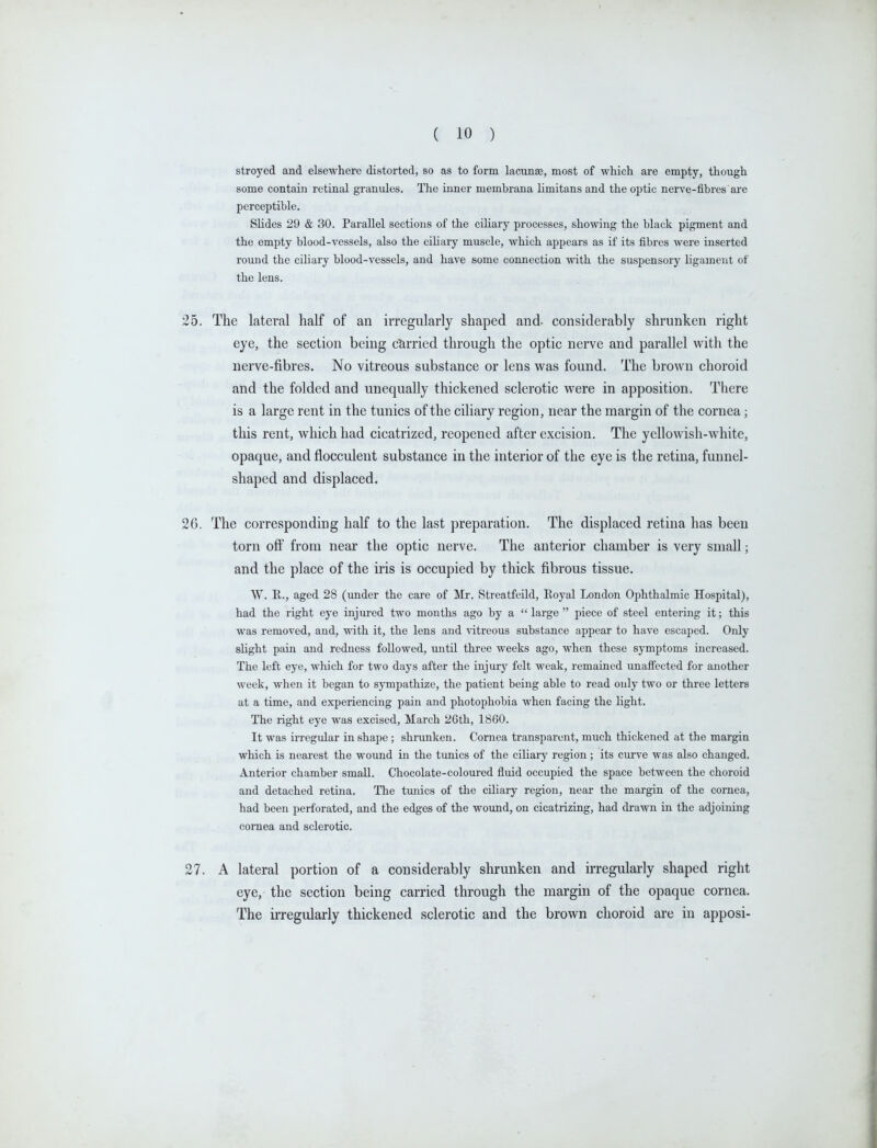 stroyed and elsewhere distorted, so as to form lacunas, most of which are empty, though some contain retinal granules. The inner membrana limitans and the optic nerve-fibres are perceptible. Slides 29 & 30. Parallel sections of the ciliary processes, showing the black pigment and the empty blood-vessels, also the ciliary muscle, which appears as if its fibres were inserted round the ciliary blood-vessels, and have some connection with the suspensory ligament of the lens. The lateral half of an irregularly shaped and- considerably shrunken right eye, the section being cUrried through the optic nerve and parallel with the nerve-fibres. No vitreous substance or lens was found. The brown choroid and the folded and unequally thickened sclerotic were in apposition. There is a large rent in the tunics of the ciliary region, near the margin of the cornea; this rent, which had cicatrized, reopened after excision. The yellowish-white, opaque, and flocculent substance in the interior of the eye is the retina, funnel- shaped and displaced. The corresponding half to the last preparation. The displaced retina has been torn ofi^ from near the optic nerve. The anterior chamber is very small; and the place of the iris is occupied by thick fibrous tissue. W. R., aged 28 (under the care of Mr. Streatfeild, Eoyal London Ophthalmic Hospital), had the right eye injured two months ago by a  large  piece of steel entering it; this was removed, and, with it, the lens and vitreous substance appear to have escaped. Only slight pain and redness followed, until three weeks ago, when these symptoms increased. The left eye, which for two days after the injury felt weak, remained unaffected for another week, when it began to sympathize, the patient being able to read only two or three letters at a time, and experiencing pain and photophobia when facing the light. The right eye was excised, March 2Gth, 1860. It was irregular in shape ; shrunken. Cornea transparent, much thickened at the margin which is nearest the wound in the tunics of the ciliary region; its curve was also changed. Anterior chamber small. Chocolate-coloured fluid occupied the space between the choroid and detached retina. The timics of the ciliary region, near the margin of the cornea, had been perforated, and the edges of the wound, on cicatrizing, had drawn in the adjoining cornea and sclerotic. A lateral portion of a considerably shrunken and irregularly shaped right eye, the section being carried through the margin of the opaque cornea. The irregularly thickened sclerotic and the brown choroid are in apposi-