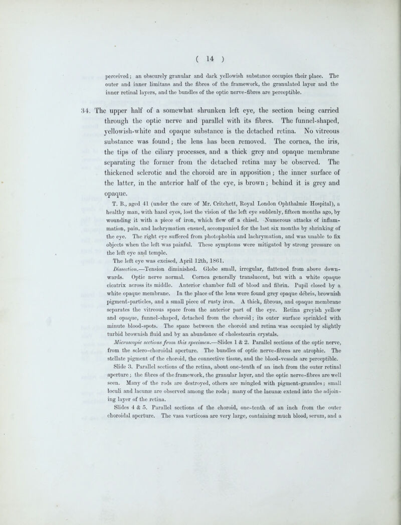 perceived; an obscurely granular and dark yellowisli substance occupies their place. The outer and inner limitans and the fibres of the framework, the granulated layer and the inner retinal layers, and the bundles of the optic nerve-fibres are perceptible. The upper half of a somewhat shrunken left eye, the section being carried through the optic nerve and parallel with its fibres. The funnel-shaped, yellowish-white and opaque substance is the detached retina. No vitreous substance was found; the lens has been removed. The cornea, the iris, the tips of the ciliary processes, and a thick grey and opaque membrane separating the former from the detached retina may be observed. The thickened sclerotic and the choroid are in apposition; the inner surface of the latter, in the anterior half of the eye, is brown; behind it is grey and opaque. T. B., aged 41 (under the care of Mr. Critchett, Royal London Ophthalmic Hospital), a healthy man, with hazel ej'es, lost the \-ision of the left eye suddenly, fifteen months ago, by wounding it with a piece of iron, which flew off a chisel. Numerous attacks of inflam- mation, pain, and lachrymation ensued, accompanied for the last six months by shrinking of the eye. The right eye sufi'ered from photophobia and lachrymation, and was unable to fix objects when the left was painful. These symptoms were mitigated by strong pressure on the left eye and temple. The left eye was excised, April 12th, 1861. Dissection.—Tension diminished. Globe small, irregular, flattened from above down- wards. Optic nerve normal. Cornea generally translucent, but with a white opaque cicatrix across its middle. Anterior chamber fuU of blood and fibrin. PupU closed by a white opaque membrane. In the place of the lens were found grey opaque debris, brownish pigment-particles, and a small piece of rusty iron. A thick, fibrous, and opaque membrane separates the vitreous space from the anterior part of the eye. Retina greyish yellow and opaque, funnel-shaped, detached from the choroid; its outer surface sprinkled with minute blood-spots. The space between the choroid and retina was occupied by sMghtly turbid brownish fluid and by an abundance of cholestearin crystals. Microscopic sections from this specimen.—Slides 1 & 2. Parallel sections of the optic nerve, from the sclero-choroidal aperture. The bundles of optic nerve-fibres are atrophic. The stellate pigment of the choroid, the connective tissue, and the blood-vessels are perceptible. Slide 3. Parallel sections of the retina, about one-tenth of an inch from the outer retinal aperture ; the fibres of the framework, the granular layer, and the optic nerve-fibres are well seen. Many of the rods are destroyed, others are mingled with pigment-granules; small loculi and lacuna; are observed among the rods; many of the lacunae extend into the adjoin- ing layer of the retina. Slides 4 & 5. Parallel sections of the choroid, one-tenth of an inch from the outer choroidal aperture. The vasa vorticosa are very large, containing much blood, serum, and a