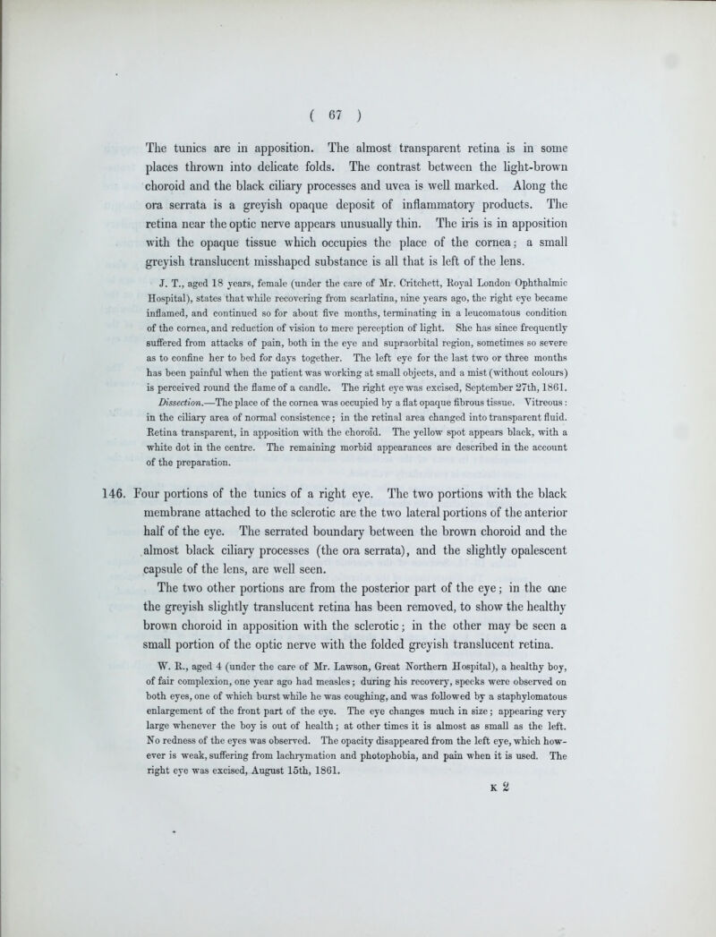 The tunics are in apposition. The almost transparent retina is in some places thrown into delicate folds. The contrast between the light-brown choroid and the black ciliary processes and uvea is well marked. Along the ora serrata is a greyish opaque deposit of inflammatory products. The retina near the optic nerve appears unusually thin. The iris is in apposition with the opaque tissue which occupies the place of the cornea; a small greyish translucent misshaped substance is all that is left of the lens. J. T., aged 18 years, female (under the care of Mr. Critchett, K.oyal London Ophthalmic Hospital), states that while recovering from scarlatina, nine years ago, the right eye became inflamed, and continued so for about five months, terminating in a leucomatous condition of the cornea, and reduction of vLsion to mere perception of light. She has since frequently suffered from attacks of pain, both in the eye and supraorbital region, sometimes so severe as to confine her to bed for days together. The left eye for the last two or three months has been painful when the patient was working at small objects, and a mist (without colours) is perceived round the flame of a candle. The right eye was excised, September 27th, 1861. Dissection.—The place of the cornea was occupied by a flat opaque fibrous tissue. Vitreous: in the ciliary area of normal consistence; in the retinal area changed into transparent fluid. E^tina transparent, in apposition with the choroid. The yellow spot appears black, with a white dot in the centre. The remaining morbid appearances are described ia the account of the preparation. 146. Tour portions of the tunics of a right eye. The two portions with the black membrane attached to the sclerotic are the two lateral portions of the anterior half of the eye. The serrated boundary between the brown choroid and the almost black ciliary processes (the ora serrata), and the slightly opalescent capsule of the lens, are well seen. The two other portions are from the posterior part of the eye; in the one the greyish slightly translucent retina has been removed, to show the healthy brown choroid in apposition with the sclerotic; in the other may be seen a small portion of the optic nerve with the folded greyish translucent retina. W. R., aged 4 (under the care of Mr. Lawson, Great Northern Hospital), a healthy boy, of fair complexion, one year ago had measles; during his recovery, specks were observed on both eyes, one of which burst while he was coughing, and was followed by a staphylomatous enlargement of the front part of the eye. The eye changes much in size; appearing very large whenever the boy is out of health; at other times it is almost as small as the left. No redness of the eyes was observed. The opacity disappeared from the left eye, which how- ever is weak, suffering from lachrymation and photophobia, and pain when it is used. The right eye was excised, August 15th, 1861. K 2