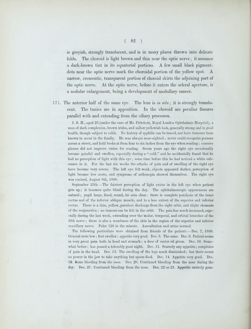 is greyish, strongly translucent, and is in many places thrown into dehcate folds. The choroid is light brown and thin near the optic nerve; it assumes a dark-brown tint in its equatorial portions. A few small black pigment- dots near the optic nerve mark the choroidal portion of the yellow spot. A narrow, crescentic, transparent portion of choroid skirts the adjoining part of the optic nerve. At the optic nerve, before it enters the scleral aperture, is a nodular enlargement, being a development of medullary cancer. The anterior half of the same eye. The lens is in situ; it is strongly translu- cent. The tunics are in apposition. In the choroid are peculiar fissures parallel with and extending from the ciliary processes. J. S. H.,aged 25 (under the care of Mr. Critchett, Eoyal London Ophthalmic Hospital), a man of dark complexion, brown irides, and sallow yeUowisli look, generally strong and in good health, though subject to colds. No history of syphilis can be traced, nor have tumours been known to occur in the family. He was always near-sighted ; never could recognize persons across a street, and held books at from four to six inches from the eye when reading; concave glasses did not improve vision for reading. Seven years ago the right eye occasionally became painful and swollen, especially during a  cold, and he accidentally found that he had no perception of light with this eye; some time before this he had noticed a white sub- stance in it. For the last six weeks the attacks of pain and of swelling of the right eye have become very severe. The left eye felt weak, objects appeared darker, perception of light became less acute, and symptoms of asthenopia showed themselves. The right eye was excised, August 8th, 1860. September 25th.—The faintest perception of light exists in the left eye when patient gets up; it becomes quite blind diuing the day. The ophthalmoscopic appearances are natural; pupil large, fixed, round, its area clear: there is complete paralj'sis of the inner rectus and of the inferior oblique muscle, and to a less extent of the superior and inferior rectus. There is a thin, yeUow, purulent discharge from the right orbit, and slight chemosis of the conjunctiva ; no tumour can be felt in the orbit. The pain has much increased, espe- cially during the last week, extending over the malar, temporal, and orbital branches of the fifth nerve ; there is also a numbness of the skin in the region of the superior and inferior maxillary nerve. Pulse 120 in the minute. Auscultation and urine normal. The following particulars were obtained from friends of the patient:—Dec. 7, 1860. General state low ; feet swollen ; appetite very good. Dec. 8. The same. Dec. 9. Patient seems in very great pain both in head and stomach ; a dose of castor oil given. Dec. 10. Some- what better; has passed a tolerably good night. Dec. 11. Scarcely any appetite; complains of pain in the head. Dec. 13. The swelling of the legs much diminished; but there seems no power in the jaw to take anything but spoon-food. Dec. 14. Appetite very good. Dec. 19. Some bleeding from the nose. Dec. 20. Continued bleeding from the nose during the day. Dec. 21. Continued bleeding from the nose. Dec. 22 as 21. Appetite entirely gone.