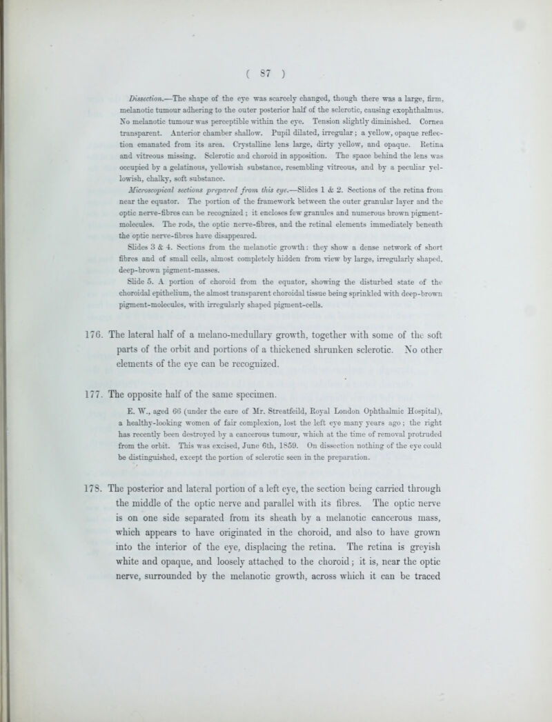 Dissection.—The shape of the eye was scarcely changed, though there was a large, firm, melanotic tumour adhering to the outer posterior haK of the sclerotic, causing exophthalmus. No melanotic tumour was perceptible within the eye. Tension slightly diminished. Cornea transparent. Anterior chamber shallow. Pupil dilated, irregular; a yellow, opaque reflec- tion emanated from its area. Crystalline lens large, dirty yellow, and opaque. Retina and vitreous missing. Sclerotic and choroid in apposition. The space behind the lens was occupied by a gelatinous, yellowish substance, resembling vitreous, and by a peculiar yel- lowish, chalky, soft substance. Microscopical sections prepared from this eye.—Slides 1 «S: 2. Sections of the retina from near the equator. The portion of the framework between the outer granular layer and the optic nerve-fibres can be recognized ; it encloses few granules and numerous brown pigment- molecules. The rods, the optic nerve-fibres, and the retinal elements immediately beneath the optic nerve-fibres have disappeared. Slides 3 & -i. Sections from the melanotic growth: they show a dense network of short fibres and of small cells, almost completely hidden from view by large, irregularly shaped, deep-brown pigment-masses. Slide 5. A portion of choroid from the equator, showing the disturbed state of the choroidal epithelium, the almost transparent choroidal tissue being sprinkled with deep-brown pigment-molecules, with irregularly shaped pigment-ceUs. 176. The lateral half of a melano-medullary growth, together with some of the soft parts of the orbit and portions of a thickened shrunken sclerotic. No other elements of the eye can be recognized. 177. The opposite half of the same specimen. E. W., aged 66 (under the care of Mr. StreatfeUd, Eoyal London Ophthalmic Hospital), a healthy-looking women of fair complexion, lost the left eye many years ago; the right has recently been destroyed by a cancerous tumour, which at the time of removal protruded from the orbit. This was excised, June 6th, 1S59. On dissection nothing of the eye could be distinguished, except the portion of sclerotic seen in the preparation. 17S. The posterior and lateral portion of a left eye, the section being carried through the middle of the optic nerve and parallel with its fibres. The optic nerve is on one side separated from its sheath by a melanotic cancerous mass, which appears to have originated in the choroid, and also to have grown into the interior of the eye, displacing the retina. The retina is greyish white and opaque, and loosely attached to the choroid; it is, near the optic nerve, surrounded by the melanotic growth, across which it can be traced