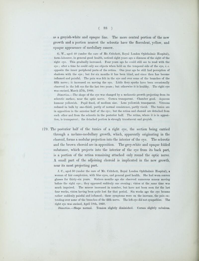 as a greyish-white and opaque line. The more central portion of the new growth and a portion nearest the sclerotic have the flocculent, yellow, and opaque appearance of medullary cancer. G. W., aged 40 (under the care of Mr. Critchett, Eoyal London Ophthalmic Hospital), farm-labourer, in general good health, noticed eight years ago a dimness of the sight of the right eye. This gradually increased. Four years ago he could still see to read with the eye ; after a time he could only see objects when held on the temporal side of the eye, ?. e. opposite the inner peripheral parts of the retina. One year ago he still had perception of shadows with the eye; but for six months it has been blind, and since then has become inflamed and painful. The pain was felt in the eye and over some of the branches of the fifth nerve; it increased on moving the eye. Little fiery sparks have been occasionally observed in the left eye for the last two years ; but otherwise it is healthy. The right eye was excised, March 27th, 1860. Dissection.—The shape of the eye was changed by a melanotic growth projecting from its sclerotic surface, near the optic nerve. Cornea transparent. Chamber good. Aqueous humour yellowish. Pupil fixed, of medium size. Lens yellowish transparent. Vitreous reduced in bulk by one-third, partly of normal consistence, partly viscid. The tunics are in apposition in the anterior half of the eye; but the retina and choroid are detached from each other and from the sclerotic in the posterior half. The retina, where it is in apposi- tion, is transparent; the detached portion is strongly translucent and grejish. 179. The posterior half of the tunics of a right eye, the section being carried through a melano-medullary growth, which, apparently originating in the choroid, forms a nodular projection into the interior of the eye. The sclerotic and the brown choroid are in apposition. The grey-white and opaque folded substance, which projects into the interior of the eye from its back part, is a portion of the retina remaining attached only round the optic nerve. A small part of the adjoining choroid is implicated in the new growth, near its most projecting part. J. C, aged 50 (under the care of ilr. Critchett, Eoyal London Ophthalmic Hospital), a woman of fair complexion, with blue eyes, and general good health. She had worn convex glasses for thirty-six years. Sixteen months ago she observed numerous muscae moving before the right eye ; they appeared suddenly one evening; vision at the same time was much impaired. The muscae increased in number, but have not been seen for the last four weeks, vision having been quite lost for that period. Six weeks ago the eye became rather suddenly painful and inflamed; these symptoms were on the increase, the pain ex- tending over some of the branches of the fifth nerve. The left eye did not sympathize. The right eye was excised, April 18th, 1860. Dissection.—Shape normal. Tension slightly diminished. Cornea slightly nebulous.