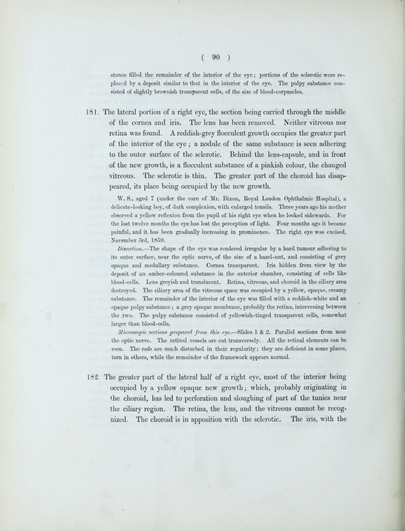 stance filled the remainder of the interior of the eye; portions of the sclerotic were re- placed by a deposit similar to that in the interior of the eye. The pulpy substance con- sisted of slightly brownish transparent cells, of the size of blood-corpuscles. 181. The lateral portion of a right eye, the section being carried through the middle of the cornea and iris. The lens has been removed. Neither vitreous nor retina was found. A reddish-grey flocculent growth occupies the greater part of the interior of the eye ; a nodule of the same substance is seen adhering to the outer surface of the sclerotic. Behind the lens-capsule, and in front of the new growth, is a flocculent substance of a pinkish colour, the changed vitreous. The sclerotic is thin. The greater part of the choroid has disap- peared, its place being occupied by the new growth. W. S., aged 7 (under the care of ilr. Dixon, Koyal London Ophthalmic Hospital), a delicate-looking boy, of dark complexion, with enlarged tonsils. Three years ago his mother observed a yellow reflexion from the pupil of his right eye when he looked sidewards. For the last twelve months the eye has lost the perception of light. Four months ago it became painful, and it has been gradually increasing in prominence. The right eye was excised, November 3rd, 1859. Dissection.—The shape of the eye was rendered irregular by a hard tumour adhering to its outer surface, near the optic nerve, of the size of a hazel-nut, and consisting of grey opaque and meduUary substance. Cornea transparent. Iris hidden from view by the deposit of an amber-coloured substance in the anterior chamber, consisting of cells like blood-cells. Lens greyish and translucent. Retina, vitreous, and choroid in the ciliary area destroyed. The ciliaiy area of the vitreous space was occupied by a yellow, opaque, creamy substance. The remainder of the interior of the eye was filled with a reddish-white and an opaque pulpy substance; a grey opaque membrane, probably the retina, intervening between the two. The pulpy substance consisted of yeUowish-tinged transparent cells, somewhat larger than blood-cells. Microscopic sections prepared from this eye.—Slides 1 & 2. Parallel sections from near the optic nerve. The retinal vessels are cut transversely. All the retinal elements can be seen. The rods are much disturbed in their regularity; they are deficient in some places, torn in others, while the remainder of the framework appears normal. 182. The greater part of the lateral half of a right eye, most of the interior being occupied by a yellow opaque new growth; which, probably originating in the choroid, has led to perforation and sloughing of part of the tunics near the cihary region. The retina, the lens, and the vitreous cannot be recog- nized. The choroid is in apposition with the sclerotic. The iris, with the