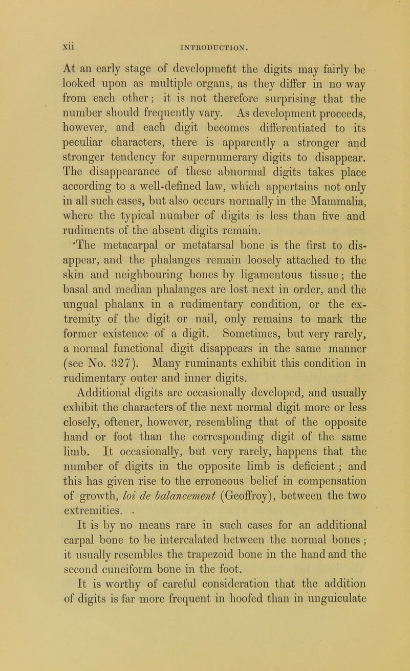 At an early stage of development the digits may fairly be looked upon as multiple organs, as they differ in no way from each other; it is not therefore surprising that the number should frequently vary. As development proceeds, however, and each digit becomes differentiated to its peculiar characters, there is apparently a stronger and stronger tendency for supernumerary digits to disappear. The disappearance of these abnormal digits takes place according to a well-defined law, which appertains not only in all such cases, but also occurs normally in the Mammalia, where the typical number of digits is less than five and rudiments of the absent digits remain. 'The metacarpal or metatarsal bone is the first to dis- appear, and the phalanges remain loosely attached to the skin and neighbouring bones by ligamentous tissue; the basal and median phalanges are lost next in order, and the ungual phalanx in a rudimentary condition, or the ex- tremity of the digit or nail, only remains to mark the former existence of a digit. Sometimes, but very rarely, a normal functional digit disappears in the same manner (see No. 327). Many ruminants exhibit this condition in rudimentary outer and inner digits. Additional digits are occasionally developed, and usually exhibit the characters of the next normal digit more or less closely, oftener, however, resembling that of the opposite hand or foot than the corresponding digit of the same limb. It occasionally, but very rarely, happens that the number of digits in the opposite limb is deficient; and this has given rise to the erroneous belief in compensation of growth, hi de balancement (Geoffroy), between the two extremities. . It is by no means rare in such cases for an additional carpal bone to be intercalated between the normal bones ; it usually resembles the trapezoid bone in the hand and the second cuneiform bone in the foot. It is worthy of careful consideration that the addition of digits is far more frequent in hoofed than in unguiculate