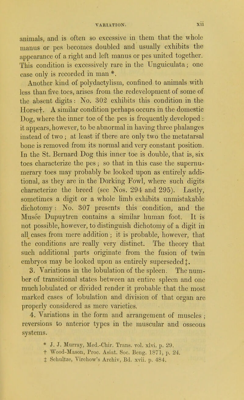 animals, and is often so excessive in them that the whole maims or pes becomes doubled and usually exhibits the appearance of a right and left manus or pes united together. This condition is excessively rare in the Unguiculata; one case only is recorded in man *. Another kind of polydactylism, confined to animals with less than five toes, arises from the redevelopment of some of the absent digits: No. 302 exhibits this condition in the Horsef. A similar condition perhaps occurs in the domestic Dog, where the inner toe of the pes is frequently developed : it appears, however, to be abnormal in having three phalanges instead of two; at least if there are only two the metatarsal bone is removed from its normal and very constant position. In the St. Bernard Dog this inner toe is double, that is, six toes characterize the pes; so that in this case the supernu- merary toes may probably be looked upon as entirely addi- tional, as they are in the Dorking Fowl, where such digits characterize the breed (see Nos. 294 and 295). Lastly, sometimes a digit or a whole limb exhibits unmistakable dichotomy: No. 307 presents this condition, and the Musee Dupuytren contains a similar human foot. It is not possible, however, to distinguish dichotomy of a digit in all cases from mere addition ; it is probable, however, that the conditions are really very distinct. The theory that such additional parts originate from the fusion of twin embryos may be looked upon as entirely superseded J. 3. Variations in the lobulation of the spleen. The num- ber of transitional states between an entire spleen and one much lobulated or divided render it probable that the most marked cases of lobulation and division of that organ are properly considered as mere varieties. 4. Variations in the form and arrangement of muscles ; reversions to anterior types in the muscular and osseous systems. * J. J. Murray, Med.-Chir. Trans, vol. xlvi. p. 2!). t Wood-Mason, Proc. Asiat. Soc. Beng. 1871, p. 24. t Schultze, Virchow's Archiv, Bd. xvii. p. 484.