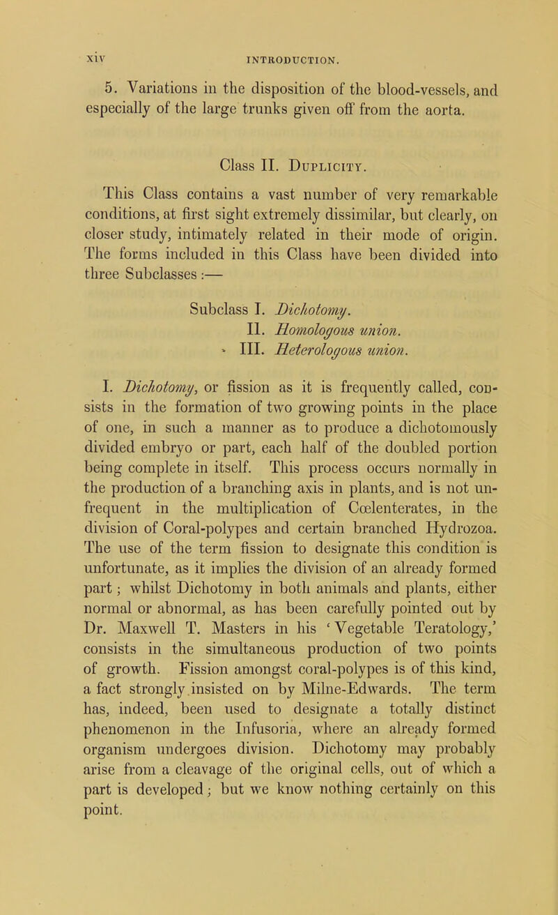 5. Variations in the disposition of the blood-vessels, and especially of the large trunks given off from the aorta. Class II. Duplicity. This Class contains a vast number of very remarkable conditions, at first sight extremely dissimilar, but clearly, on closer study, intimately related in their mode of origin. The forms included in this Class have been divided into three Subclasses:— Subclass I. Dichotomy. II. Homologous union. » III. Heterologous union. I. Dichotomy, or fission as it is frequently called, con- sists in the formation of two growing points in the place of one, in such a manner as to produce a dichotomously divided embryo or part, each half of the doubled portion being complete in itself. This process occurs normally in the production of a branching axis in plants, and is not un- frequent in the multiplication of Ccelenterates, in the division of Coral-polypes and certain branched Hydrozoa. The use of the term fission to designate this condition is unfortunate, as it implies the division of an already formed part; whilst Dichotomy in both animals and plants, either normal or abnormal, as has been carefully pointed out by Dr. Maxwell T. Masters in his ' Vegetable Teratology,' consists in the simultaneous production of two points of growth. Fission amongst coral-polypes is of this kind, a fact strongly insisted on by Milne-Edwards. The term has, indeed, been used to designate a totally distinct phenomenon in the Infusoria, where an already formed organism undergoes division. Dichotomy may probably arise from a cleavage of the original cells, out of which a part is developed; but we know nothing certainly on this point.