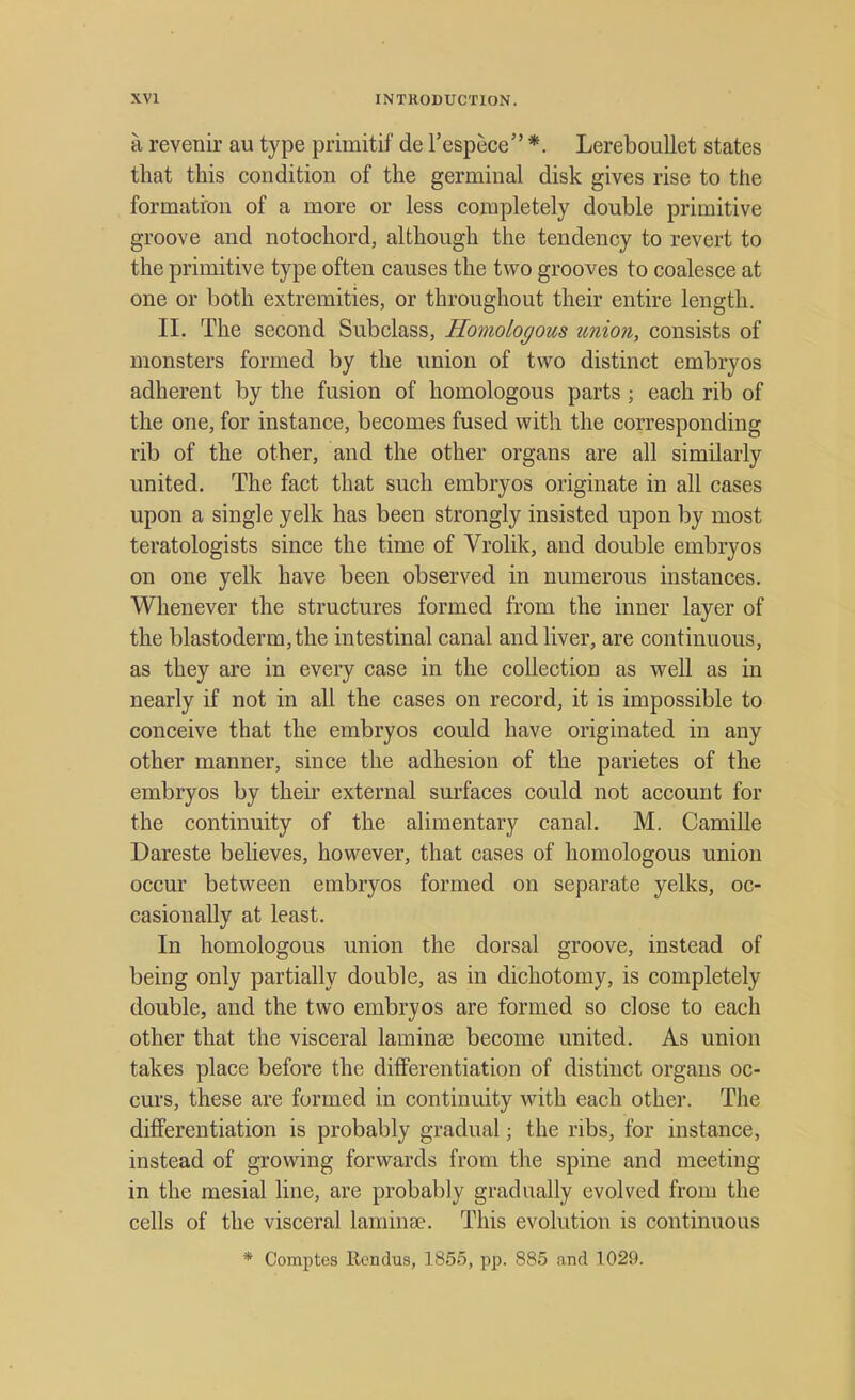 a revenir au type primitif de l'espece *. Lereboullet states that this condition of the germinal disk gives rise to the formation of a more or less completely double primitive groove and notochord, although the tendency to revert to the primitive type often causes the two grooves to coalesce at one or both extremities, or throughout their entire length. II. The second Subclass, Homologous union, consists of monsters formed by the union of two distinct embryos adherent by the fusion of homologous parts ; each rib of the one, for instance, becomes fused with the corresponding rib of the other, and the other organs are all similarly united. The fact that such embryos originate in all cases upon a single yelk has been strongly insisted upon by most teratologists since the time of Vrolik, and double embryos on one yelk have been observed in numerous instances. Whenever the structures formed from the inner layer of the blastoderm, the intestinal canal and liver, are continuous, as they are in every case in the collection as well as in nearly if not in all the cases on record, it is impossible to conceive that the embryos could have originated in any other manner, since the adhesion of the parietes of the embryos by their external surfaces could not account for the continuity of the alimentary canal. M. Camille Dareste believes, however, that cases of homologous union occur between embryos formed on separate yelks, oc- casionally at least. In homologous union the dorsal groove, instead of being only partially double, as in dichotomy, is completely double, and the two embryos are formed so close to each other that the visceral laminae become united. As union takes place before the differentiation of distinct organs oc- curs, these are formed in continuity with each other. The differentiation is probably gradual; the ribs, for instance, instead of growing forwards from the spine and meeting in the mesial line, are probably gradually evolved from the cells of the visceral laminae. This evolution is continuous * Comptes Rendus, 1855, pp. 885 and 1029.