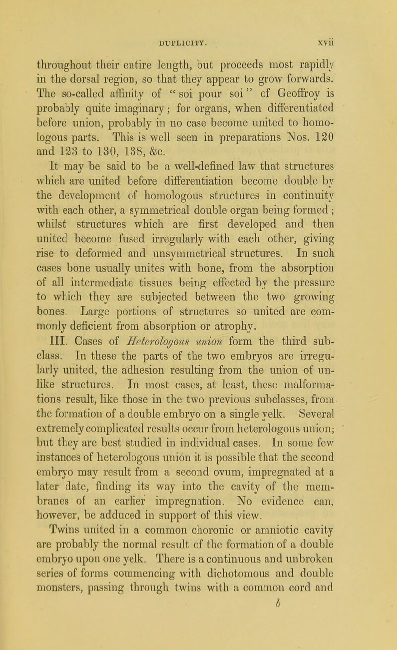 throughout their entire length, but proceeds most rapidly in the dorsal region, so that they appear to grow forwards. The so-called affinity of  soi pour soi of Geoffroy is probably quite imaginary ■ for organs, when differentiated before union, probably in no case become united to homo- logous parts. This is well seen in preparations Mos. 120 and 123 to 130, 138, &c. It may be said to be a well-defined law that structures which are united before differentiation become double by the development of homologous structures in continuity with each other, a symmetrical double organ being formed ; whilst structures which are first developed and then united become fused irregularly with each other, giving rise to deformed and unsymmetrical structures. In such cases bone usually unites with bone, from the absorption of all intermediate tissues being effected by the pressure to which they are subjected between the two growing bones. Large portions of structures so united are com- monly deficient from absorption or atrophy. III. Cases of Heterologous union form the third sub- class. In these the parts of the two embryos are irregu- larly united, the adhesion resulting from the union of un- like structures. In most cases, at least, these malforma- tions result, like those in the two previous subclasses, from the formation of a double embryo on a single yelk. Several extremely complicated results occur from heterologous union; but they are best studied in individual cases. In some few instances of heterologous union it is possible that the second embryo may result from a second ovum, impregnated at a later date, finding its way into the cavity of the mem- branes of an earlier impregnation. No evidence can, however, be adduced in support of this view. Twins united in a common choronic or amniotic cavity are probably the normal result of the formation of a double embryo upon one yelk. There is a continuous and unbroken series of forms commencing with dichotomous and double monsters, passing through twins with a common cord and b