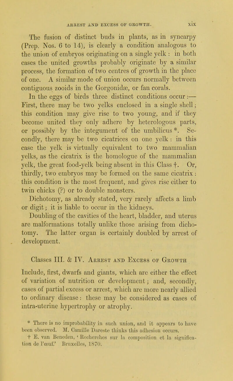 The fusion of distinct buds in plants, as in syncarpy (Prep. Nos. 6 to 14), is clearly a condition analogous to the union of embryos originating on a single yelk : in both cases the united growths probably originate by a similar process, the formation of two centres of growth in the place of one. A similar mode of union occurs normally between contiguous zooids in the Gorgonidae, or fan corals. In the eggs of birds three distinct conditions occur:— First, there may be two yelks enclosed in a single shell; this condition may give rise to two young, and if they become united they only adhere by heterologous parts, or possibly by the integument of the umbilicus *. Se- condly, there may be two cicatrices on one yelk : in this case the yelk is virtually equivalent to two mammalian yelks, as the cicatrix is the homologue of the mammalian yelk, the great food-yelk being absent in this Class f. Or, thirdly, two embryos may be formed on the same cicatrix: this condition is the most frequent, and gives rise either to twin chicks (?) or to double monsters. Dichotomy, as already stated, very rarely affects a limb or digit; it is liable to occur in the kidneys. Doubling of the cavities of the heart, bladder, and uterus are malformations totally unlike those arising from dicho- tomy. The latter organ is certainly doubled by arrest of development. Classes III. & IV. Arrest and Excess op Groavth Include, first, dwarfs and giants, which are either the effect of variation of nutrition or development; and, secondly, cases of partial excess or arrest, which are more nearly allied to ordinary disease: these may be considered as cases of intra-uterine hypertrophy or atrophy. * Thoro is no improbability in such union, and it appears to have been observed. M. Caruille Daroste thinks this adhesion occurs. t E. van Bonedcn, ' Ileehcrchcs sur la composition et la significa- tion de l'ceuf'.' Bruxcllcs, 1870.