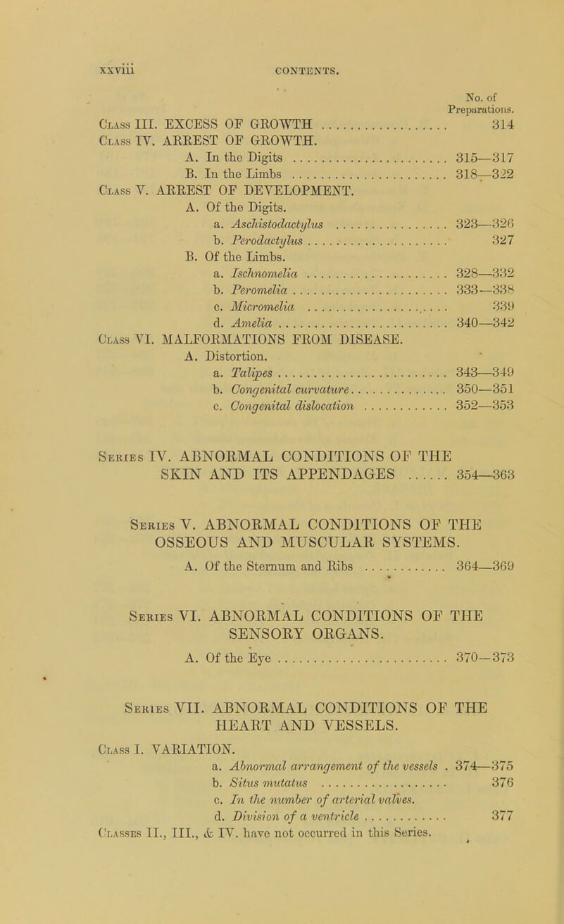 No. of Preparations. Class III. EXCESS OE GROWTH 314 Class TV. ARREST OE GROWTH. A. In the Digits 315—317 B. In the Limbs 318—322 Class V. ARREST OF DEVELOPMENT. A. Of the Digits. a. Aschistodactylus 323—326 b. Perodactylus 327 B. Of the Limbs. a. Ischnomelia 328—332 b. Peromelia 333—338 c. Micromelia . . . 339 d. Amelia 340—342 I i lSS VI. MALFORMATIONS FROM DISEASE. A. Distortion. a. Talipes 343—349 b. Congenital curvature 350—351 c. Congenital dislocation 352—353 Series IV. ABNORMAL CONDITIONS OF THE SKIN AND ITS APPENDAGES 354—363 Series V. ABNORMAL CONDITIONS OP THE OSSEOUS AND MUSCULAR SYSTEMS. A. Of the Sternum and Ribs 364—369 Series VI. ABNORMAL CONDITIONS OF THE SENSORY ORGANS. A. Of the Eye 370—373 Series VII. ABNORMAL CONDITIONS OP THE HEART AND VESSELS. Class I. VARIATION. a. Abnormal arrangement of the vessels . 374—375 b. Situs mutatus 376 c. In the number of arterial valves. d. Division of a ventricle 377 Classes II., III., & IV. have not occurred in this Series.