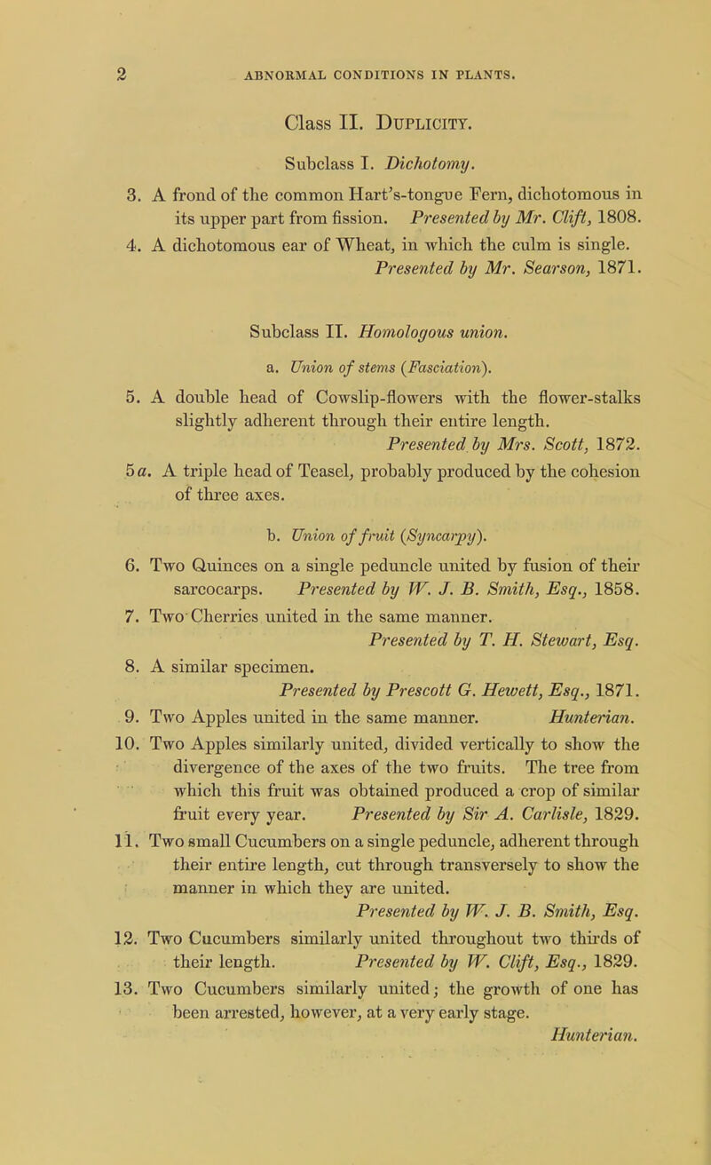 Class II. Duplicity. Subclass I. Dichotomy. 3. A frond of the common Hart's-tongue Fern, dichotomous in its upper part from fission. Presented by Mr. Clift, 1808. 4. A dichotomous ear of Wheat, in which the culm is single. Presented by Mr. Searson, 1871. Subclass II. Homologous union. a. Union of stems (Fasciation). 5. A double head of Cowslip-flowers with the flower-stalks slightly adherent through their entire length. Presented by Mrs. Scott, 1872. 5 a. A triple head of Teasel, probably produced by the cohesion of three axes. b. Union of fruit (Syncarpy). 6. Two Quinces on a single peduncle united by fusion of their sarcocarps. Presented by W. J. B. Smith, Esq., 1858. 7. Two'Cherries united in the same manner. Presented by T. H. Stewart, Esq. 8. A similar specimen. Presented by Prescott G. Hewett, Esq., 1871. 9. Two Apples united in the same manner. Hunterian. 10. Two Apples similarly united, divided vertically to show the divergence of the axes of the two fruits. The tree from which this fruit was obtained produced a crop of similar fruit every year. Presented by Sir A. Carlisle, 1829. 11. Two small Cucumbers on a single peduncle, adherent through their entire length, cut through transversely to show the manner in which they are united. Presented by W. J. B. Smith, Esq. 12. Two Cucumbers similarly united throughout two thirds of their length. Presented by W. Clift, Esq., 1829. 13. Two Cucumbers similarly united; the growth of one has been arrested, however, at a very early stage. Hunterian.