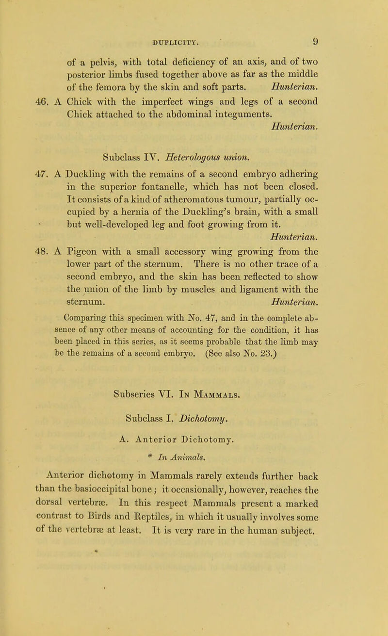 of a pelvis, with total deficiency of an axis, and of two posterior limbs fused together above as far as the middle of the femora by the skin and soft parts. Hunterian. 46. A Chick with the imperfect wings and legs of a second Chick attached to the abdominal integuments. Hunterian. Subclass IV. Heterologous union. 47. A Duckling with the remains of a second embryo adhering in the superior fontanelle, which has not been closed. It consists of a kind of atheromatous tumour, partially oc- cupied by a hernia of the Duckling's brain, with a small but well-developed leg and foot growing from it. Hunterian. 48. A Pigeon with a small accessory wing growing from the lower part of the sternum. There is no other trace of a second embryo, and the skin has been reflected to show the union of the limb by muscles and ligament with the sternum. Hunterian. Comparing this specimen with No. 47, and in the complete ab- sence of any other means of accounting for the condition, it has been placed in this series, as it seems probable that the limb may- be the remains of a second embryo. (See also No. 23.) Subseries VI. In Mammals. Subclass I. Dichotomy. A. Anterior Dichotomy. * In Animals. Anterior dichotomy in Mammals rarely extends further back than the basioccipital bone; it occasionally, however, reaches the dorsal vertebra;. In this respect Mammals present a marked contrast to Birds and Reptiles, in which it usually involves some of the vertebrae at least. It is very rare in the human subject.