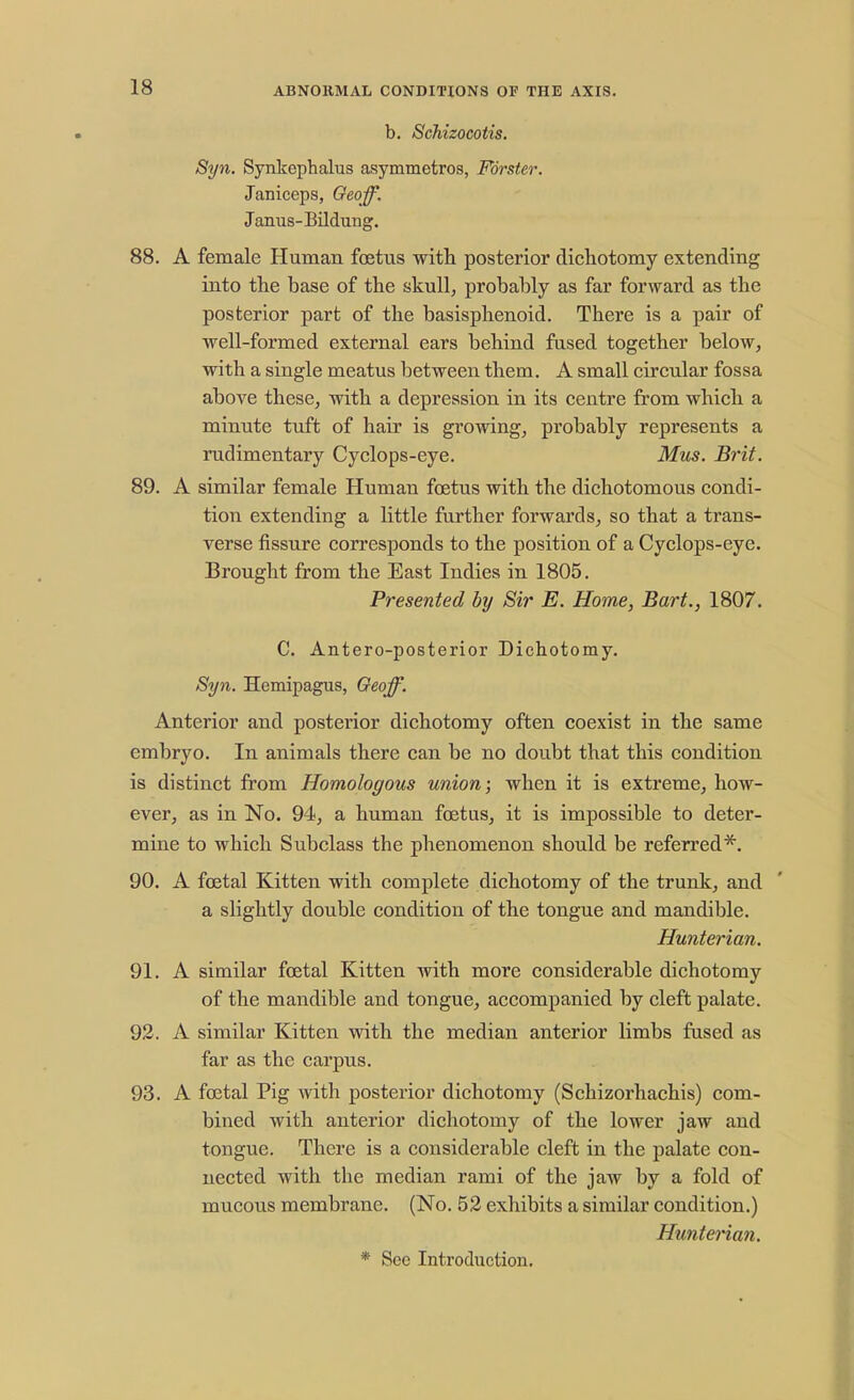b. Schizocotis. Syn. Synkephalus asymmetros, Forster. Janiceps, Geoff. Janus-Bildung. 88. A female Human foetus with posterior dichotomy extending into the base of the skull, probably as far forward as the posterior part of the basisphenoid. There is a pair of well-formed external ears behind fused together below, with a single meatus between them. A small circular fossa above these, with a depression in its centre from which a minute tuft of hair is growing, probably represents a rudimentary Cyclops-eye. Mus. Brit. 89. A similar female Human foetus with the dichotomous condi- tion extending a little further forwards, so that a trans- verse fissure corresponds to the position of a Cyclops-eye. Brought from the East Indies in 1805. Presented by Sir E. Home, Bart., 1807. C. Antero-posterior Dichotomy. Syn. Hemipagus, Geoff. Anterior and posterior dichotomy often coexist in the same embryo. In animals there can be no doubt that this condition is distinct from Homologous union; when it is extreme, how- ever, as in No. 94, a human foetus, it is impossible to deter- mine to which Subclass the phenomenon should be referred*. 90. A foetal Kitten with complete dichotomy of the trunk, and a slightly double condition of the tongue and mandible. Hunterian. 91. A similar foetal Kitten with more considerable dichotomy of the mandible and tongue, accompanied by cleft palate. 92. A similar Kitten with the median anterior limbs fused as far as the carpus. 93. A foetal Pig with posterior dichotomy (Schizorhachis) com- bined with anterior dichotomy of the lower jaw and tongue. There is a considerable cleft in the palate con- nected with the median rami of the jaw by a fold of mucous membrane. (No. 52 exhibits a similar condition.) Hunterian. * See Introduction.