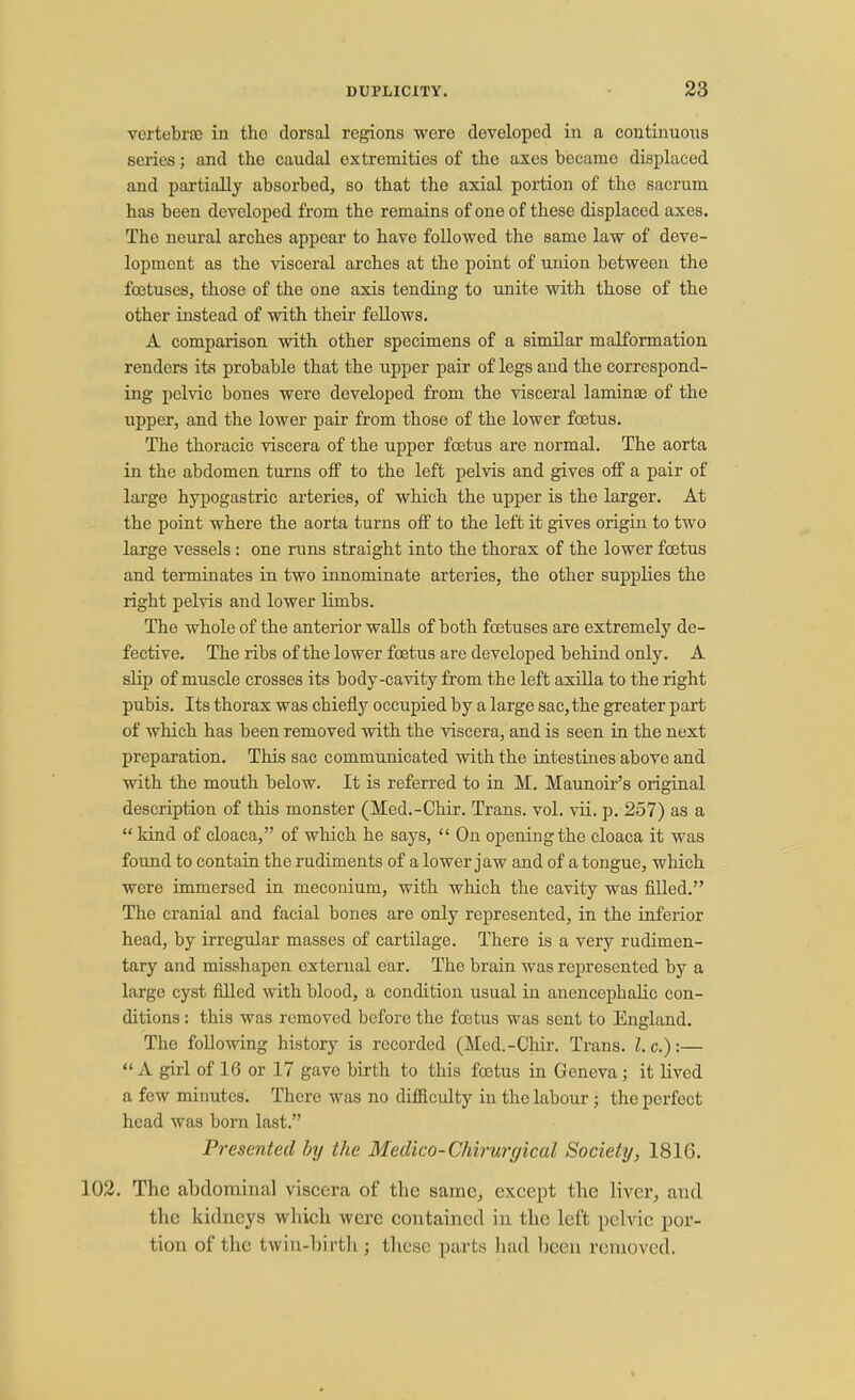 vertebrae in tho dorsal regions were developed in a continuous scries; and the caudal extremities of the axes became displaced and partially absorbed, so that the axial portion of tho sacrum has been developed from the remains of one of these displaced axes. The neural arches appear to have followed the same law of deve- lopment as the visceral arches at the point of union between the foetuses, those of the one axis tending to unite with those of the other instead of with their fellows. A comparison with other specimens of a similar malformation renders its probable that the upper pair of legs and the correspond- ing pelvic bones were developed from the visceral laminse of the upper, and the lower pair from those of the lower foetus. The thoracic viscera of the upper foetus are normal. The aorta in the abdomen turns off to the left pelvis and gives off a pair of large hypogastric arteries, of which the upper is the larger. At the point where the aorta turns off to the left it gives origin to two large vessels: one runs straight into the thorax of the lower foetus and terminates in two innominate arteries, the other supplies the right pelvis and lower limbs. The whole of the anterior walls of both foetuses are extremely de- fective. The ribs of the lower foetus are developed behind only. A slip of muscle crosses its body-cavity from the left axilla to the right pubis. Its thorax was chiefly occupied by a large sac, the greater part of which has been removed with the viscera, and is seen in the next preparation. This sac communicated with the intestines above and with the mouth below. It is referred to in M. Maunoir's original description of this monster (Med.-Chir. Trans, vol. vii. p. 257) as a  kind of cloaca, of which he says,  On opening the cloaca it was found to contain the rudiments of a lower jaw and of a tongue, which were immersed in meconium, with which the cavity was filled. The cranial and facial bones are only represented, in the inferior head, by irregular masses of cartilage. There is a very rudimen- tary and misshapen external ear. The brain was represented by a largo cyst filled with blood, a condition usual in anencephalic con- ditions : this was removed before the foetus was sent to England. The following history is recorded (Med.-Chir. Trans. I.e.):— A girl of 16 or 17 gave birth to this foetus in Geneva; it lived a few minutes. There was no difficulty in the labour; the perfect head was born last. Presented by the Medico-Chirurgical Society, 181G. 102. The abdominal viscera of the same, except the liver, and the kidneys which were contained in the left pelvic por- tion of the twin-birth j these parts had been removed.