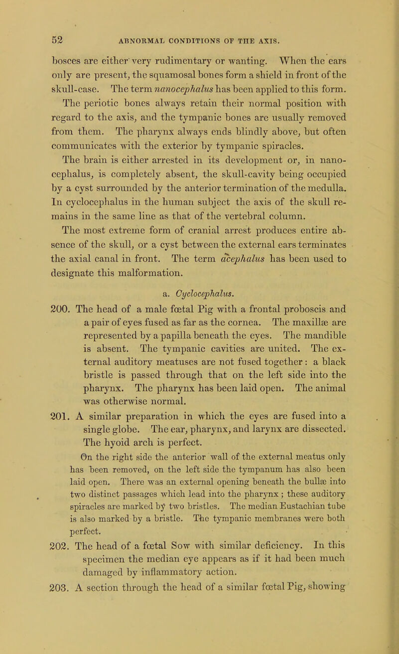 bosces are either very rudimentary or wanting. When the ears only are present, the squamosal bones form a shield in front of the skull-case. The term nanocephalus has been applied to this form. The periotic bones always retain their normal position with regard to the axis, and the tympanic bones are usually removed from them. The pharynx always ends blindly above, but often communicates with the exterior by tympanic spiracles. The brain is either arrested in its development or, in nano- cephalus, is completely absent, the skull-cavity being occupied by a cyst surrounded by the anterior termination of the medulla. In cyclocephalus in the human subject the axis of the skull re- mains in the same line as that of the vertebral column. The most extreme form of cranial arrest produces entire ab- sence of the skull, or a cyst between the external ears terminates the axial canal in front. The term acephalus has been used to designate this malformation. a. Cyclocephalus. 200. The head of a male foetal Pig with a frontal proboscis and a pair of eyes fused as far as the cornea. The maxillae are represented by a papilla beneath the eyes. The mandible is absent. The tympanic cavities are united. The ex- ternal auditory meatuses are not fused together: a black bristle is passed through that on the left side into the pharynx. The pharynx has been laid open. The animal was otherwise normal. 201. A similar preparation in which the eyes are fused into a single globe. The ear, pharynx, and larynx are dissected. The hyoid arch is perfect. On the right side the anterior wall of the external meatus only has been removed, on the left side the tympanum has also been laid open. There was an external opening beneath the bulla? into two distinct passages which lead into the pharynx; these auditory spiracles are marked by two bristles. The median Eustachian tube is also marked by a bristle. The tympanic membranes were both perfect. 202. The head of a foetal Sow with similar deficiency. In this specimen the median eye appears as if it had been much damaged by inflammatory action. 203. A section through the head of a similar foetal Pig, showing