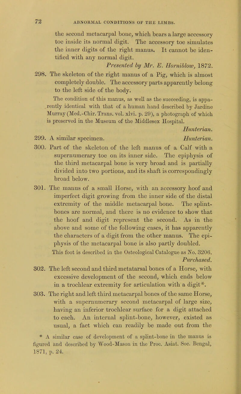 the second metacarpal bone, which bears a large accessory toe inside its normal digit. The accessory toe simulates the inner digits of the right manus. It cannot be iden- tified with any normal digit. Presented by Mr. E. Horniblow, 1872. 298. The skeleton of the right manus of a Pig, which is almost completely double. The accessory parts apparently belong to the left side of the body. The condition of this manus, as well as the succeeding, is appa- . reutly identical with that of a human hand described by Jardine Murray (Med.-Chir. Trans, vol. xlvi. p. 29), a photograph of which is preserved in the Museum of the Middlesex Hospital. Hunterian. 299. A similar specimen. Hunterian. 300. Part of the skeleton of the left manus of a Calf with a supernumerary toe on its inner side. The epiphysis of the third metacarpal bone is very broad and is partially divided into two portions, and its shaft is correspondingly broad below. 301. The manus of a small Horse, with an accessory hoof and imperfect digit growing from the inner side of the distal extremity of the middle metacarpal bone. The splint- bones are normal, and there is no evidence to show that the hoof and digit represent the second. As in the above and some of the following cases, it has apparently the characters of a digit from the other manus. The epi- physis of the metacarpal bone is also partly doubled. This foot is described in the Osteological Catalogue as No. 3206. Purchased. 302. The left second and third metatarsal bones of a Horse, with excessive development of the second, which ends below in a trochlear extremity for articulation with a digit*. 303. The right and left third metacarpal bones of the same Horse, with a supernumerary second metacarpal of large size, having an inferior trochlear surface for a digit attached to each. An internal splint-bone, however, existed as usual, a fact which can readily be made out from the * A similar case of development of a splint-bone in the manus is figured and described by Wood-Mason in the Proc. Asiat. Soc. Bengal, 1871, p. 24.