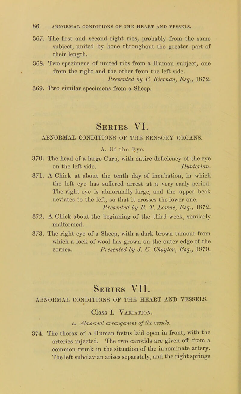 367. The first and second right ribs, probably from the same subject, united by bone throughout the greater part of their length. 368. Two specimens of united ribs from a Human subject, one from the right and the other from the left side. Presented by F. Kiernan, Esq., 1872. 369. Two similar specimens from a Sheep. Series VI. ABNORMAL CONDITIONS OF THE SENSORY ORGANS. A. Of the Eye. 370. The head of a large Carp, with entire deficiency of the eye on the left side. Hunterian. 371. A Chick at about the tenth day of incubation, in which the left eye has suffered arrest at a very early period. The right eye is abnormally large, and the upper beak deviates to the left, so that it crosses the lower one. Presented by B. T. Lowne, Esq., 1872. 372. A Chick about the beginning of the third week, similarly malformed. 373. The right eye of a Sheep, with a dark brown tumour from which a lock of wool has grown on the outer edge of the cornea. Presented by J. C. Chaylor, Esq., 1870. Series VII. ABNORMAL CONDITIONS OF THE HEART AND VESSELS. Class I. Vaeiation. a. Abnormal arrangement of the vessels. 374. The thorax of a Human foetus laid open in front, with the arteries injected. The two carotids are given off from a common trunk in the situation of the innominate artery. The left subclavian arises separately, and the right springs