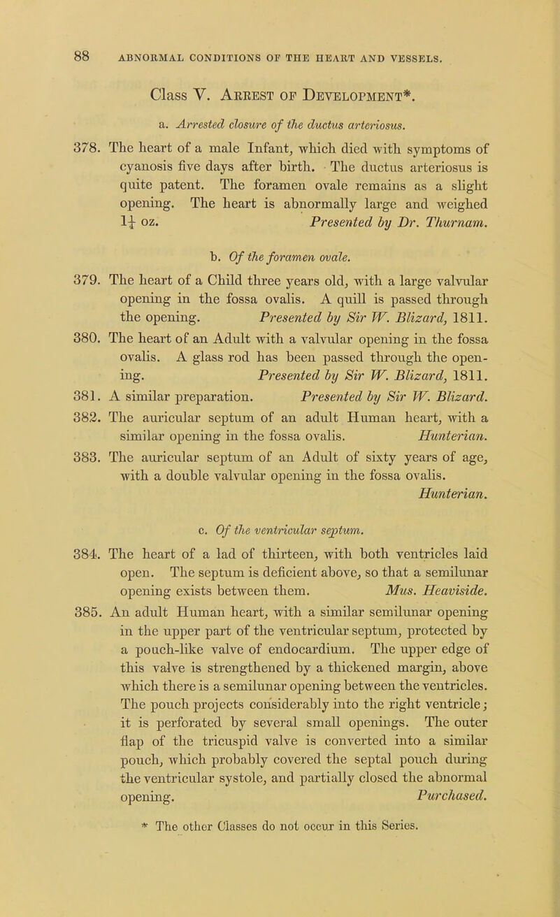 Class V. Aeeest op Development*. a. Arrested closure of ilie ductus arteriosus. 378. The heart of a male Infant, which died with symptoms of cyanosis five days after hirth. The ductus arteriosus is quite patent. The foramen ovale remains as a slight opening. The heart is abnormally large and weighed 1-^ oz. Presented by Dr. Thurnam. b. Of the foramen ovale. 379. The heart of a Child three years old, with a large valvular opening in the fossa ovalis. A quill is passed through the opening. Presented by Sir W. Blizard, 1811. 380. The heart of an Adult with a valvular opening in the fossa ovalis. A glass rod has been passed through the open- ing. Presented by Sir W. Blizard, 1811. 381. A similar preparation. Presented by Sir W. Blizard. 382. The auricular septum of an adult Human heart, with a similar opening in the fossa ovalis. Hunterian. 383. The auricular septum of an Adult of sixty years of age, with a double valvular opening in the fossa ovalis. Hunterian. c. Of the ventricular septum. 384. The heart of a lad of thirteen, with both ventricles laid open. The septum is deficient above, so that a semilunar opening exists between them. Mus. Heaviside. 385. An adult Human heart, with a similar semilunar opening in the upper part of the ventricular septum, protected by a poach-like valve of endocardium. The upper edge of this valve is strengthened by a thickened margin, above which there is a semilunar opening between the ventricles. The pouch projects considerably into the right ventricle; it is perforated by several small openings. The outer flap of the tricuspid valve is converted into a similar pouch, which probably covered the septal pouch during the ventricular systole, and partially closed the abnormal opening. Purchased.