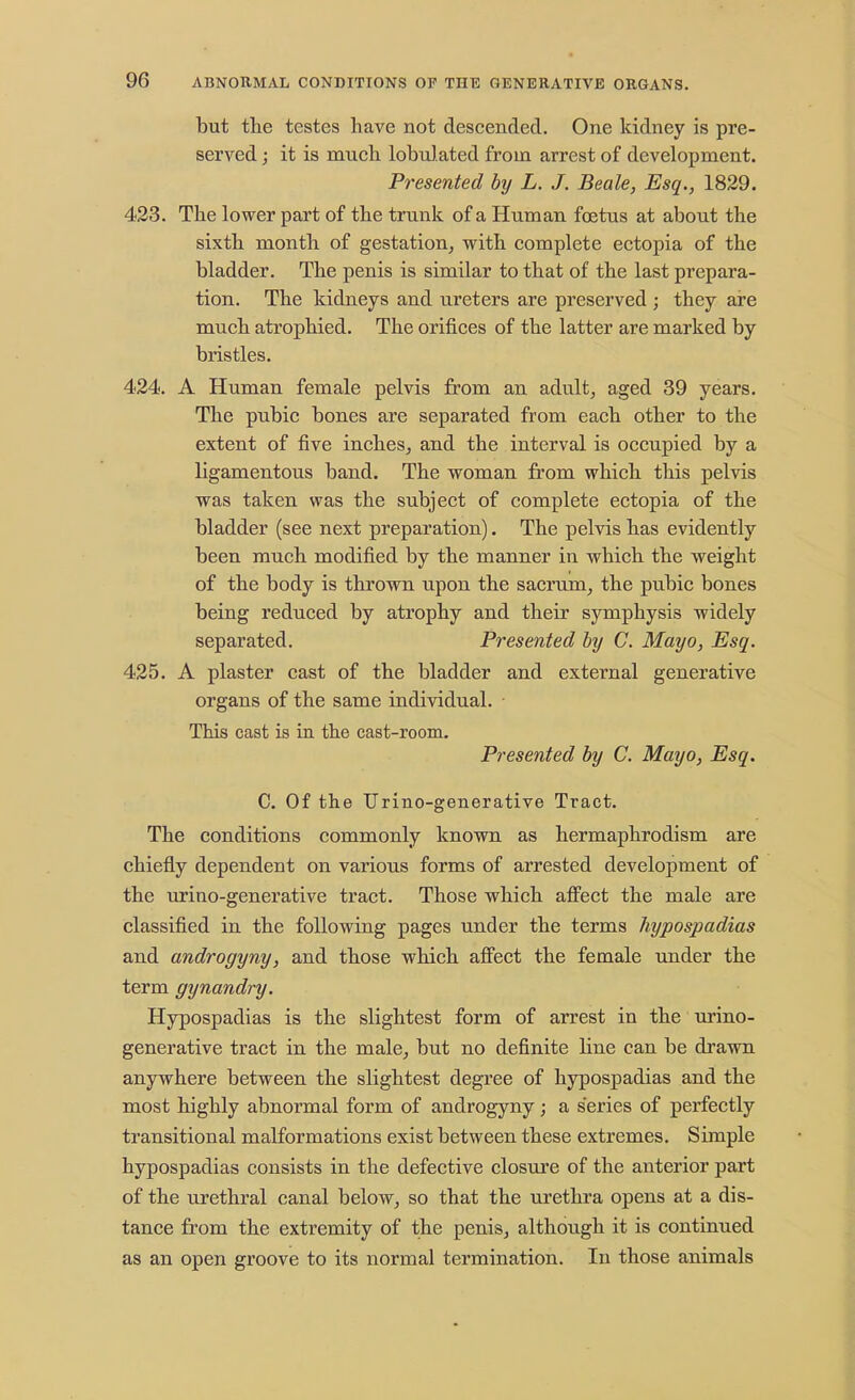 but the testes have not descended. One kidney is pre- served ; it is much lobulated from arrest of development. Presented by L. J. Beale, Esq., 1829. 423. The lower part of the trunk of a Human foetus at about the sixth month of gestation, with complete ectopia of the bladder. The penis is similar to that of the last prepara- tion. The kidneys and ureters are preserved ; they are much atrophied. The orifices of the latter are marked by bristles. 424. A Human female pelvis from an adult, aged 39 years. The pubic bones are separated from each other to the extent of five inches, and the interval is occupied by a ligamentous band. The woman from which this pelvis was taken was the subject of complete ectopia of the bladder (see next preparation). The pelvis has evidently been much modified by the manner in which the weight of the body is thrown upon the sacrum, the pubic bones being reduced by atrophy and their symphysis widely separated. Presented by C. Mayo, Esq. 425. A plaster cast of the bladder and external generative organs of the same individual. This cast is in the cast-room. Presented by C. Mayo, Esq. C. Of the Urino-generative Tract. The conditions commonly known as hermaphrodism are chiefly dependent on various forms of arrested development of the urino-generative tract. Those which affect the male are classified in the following pages under the terms hypospadias and androgyny, and those which affect the female under the term gynandry. Hypospadias is the slightest form of arrest in the urino- generative tract in the male, but no definite line can be drawn anywhere between the slightest degree of hypospadias and the most highly abnormal form of androgyny; a series of perfectly transitional malformations exist between these extremes. Simple hypospadias consists in the defective closure of the anterior part of the urethral canal below, so that the urethra opens at a dis- tance from the extremity of the penis, although it is continued as an open groove to its normal termination. In those animals