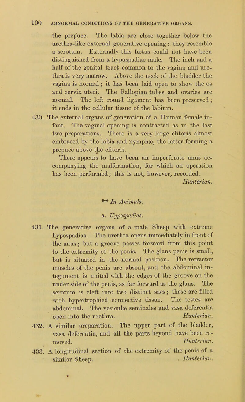 the prepuce. The labia are close together below the urethra-like external generative opening: they resemble a scrotum. Externally this foetus could not have been distinguished from a hypospadiac male. The inch and a half of the genital tract common to the vagina and ure- thra is very narrow. Above the neck of the bladder the vagina is normal; it has been laid open to show the os and cervix uteri. The Fallopian tubes and ovaries are normal. The left round ligament has been preserved; it ends in the cellular tissue of the labium. 430. The external organs of generation of a Human female in- fant. The vaginal opening is contracted as in the last two preparations. There is a very large clitoris almost embraced by the labia and nymphse, the latter forming a prepuce above the clitoris. There appears to have been an imperforate anus ac- companying the malformation, for which an operation has been performed; this is not, however, recorded. Hunterian. ** In Animals. a. Hypospadias. 431. The generative organs of a male Sheep with extreme hypospadias. The urethra opens immediately in front of the anus; but a groove passes forward from this point to the extremity of the penis. The glans penis is small, but is situated in the normal position. The retractor muscles of the penis are absent, and the abdominal in- tegument is united with the edges of the groove on the under side of the penis, as far forward as the glans. The scrotum is cleft into two distinct sacs; these are filled with hypertrophied connective tissue. The testes are abdominal. The vesiculse seminales and vasa deferentia open into the urethra. Hunterian. 432. A similar preparation. The upper part of the bladder, vasa deferentia, and all the parts beyond have been re- moved. Hunterian. 433. A longitudinal section of the extremity of the penis of a similar Sheep. . Hunterian.