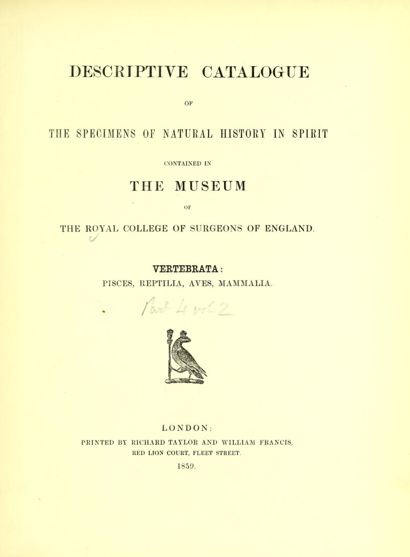 DESCRIPTIVE CATALOGUE OF THE SPECIMENS OF NATURAL HISTORY IN SPIRIT CONTAINED IN THE MUSEUM THE ROYAL COLLEGE OF SURGEONS OF ENGLAND. VERTEBRATA: PISCES, PvEPTILIA, AVES, MAMMALIA. LONDON: PEINTED BY EICHAED TATLOE AND WILLIAM FEANCIS, RED LION COURT, FLEET STREET. 1859.