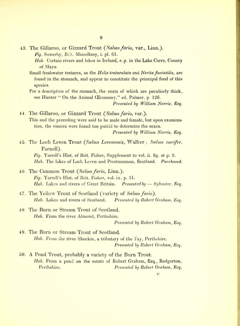 43. The Gillaroo, or Gizzard Trout QSalmo fario, var., Linn.). Fig. Sowerby, Brit. Miscellany, i. pL 61. Hab. Certain rivers and lakes in Ireland, e. g. in the Lake Carra, County of Mayo. Small freshwater testacea, as the Helix tentaculata and Neritajiuviatilis, are found in the stomach, and appear to constitute the principal food of this species. For a description of the stomach, the coats of which are peculiarly thick, see Hunter  On the Animal (Economy, ed. Palmer, p. 126. Presented by William Norris, Esq. 44. The Gillaroo, or Gizzard Trout (^Salmo fario, var.). This and the preceding were said to be male and female, but upon examina- tion, the viscera were found too putrid to determine the sexes. Presented by William Norris, Esq. 45. The Loch Leven Trout (Salmo Levenensis, Walker ; Sal mo c<ecifer, Parnell). Fig. Yarrell's Hist, of Brit. Fishes, Supplement to vol. ii. fig. at p. 9. Hab. The lakes of Loch Leven and Prestmannan, Scotland. Purchased. 46. The Common Trout (Salmo fario, Linn.). Fig. Yarrell's Hist, of Brit. Fishes, vol. ix. p. 51. Hab. Lakes and rivers of Great Britain. Presented by— Sylvester, Esq. 47. The Yellow Trout of Scotland (variety of Salmo fario). Hab. Lakes and rivers of Scotland. Presented by Robert Graham, Esq. 48 The Burn or Stream Trout of Scotland. Hab. From the river Almond, Perthshire. Presented by Robert Graham, Esq. 49. The Burn or Stream Trout of Scotland. Hab. From the river Shockie, a tributary of the Tay, Perthshire. Presented by Robert Graham, Esq. 50. A Pond Trout, probably a variety of the Burn Trout. Hab. From a pond on the estate of Robert Graham, Esq., Redgorton, Perthshire. Presented by Robert Graham, Esq.