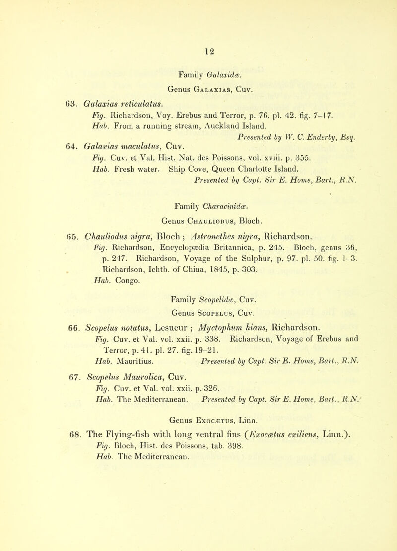 Family Galaxidce. Genus Galaxias, Cuv. 63. Galaxias reticulatus. Fig. Richardson, Voy. Erebus and Terror, p. 76. pi. 42. fig. 7-17. Hab. From a running stream, Auckland Island. Presented by W. C. Enderby, Esq. 64. Galaxias maculatus, Cuv. Fig. Cuv. et Val. Hist. Nat. des Poissons, vol. xviii. p. 355. Hab. Fresh water. Ship Cove, Queen Charlotte Island. Presented by Capt. Sir E. Home, Bart., R.N. Family Characinida. Genus Chauliodus, Bloch. 65. Chauliodus nigra, Bloch ; Astronethes nigra, Richardson. Fig. Richardson, Encyclopaedia Britannica, p. 245. Bloch, genus 36, p. 247. Richardson, Voyage of the Sulphur, p. 97. pi. 50. fig. 1-3. Richardson, Ichth. of China, 1845, p. 303. Hab. Congo. Family Scopelidcs, Cuv. Genus Scopelus, Cuv. 66. Scopelus notatus, Lesueur ; Myctophum hians, Richardson. Fig. Cuv. et Val. vol. xxii. p. 338. Richardson, Voyage of Erebus and Terror, p. 41. pi. 27. fig. 19-21. Hab. Mauritius. Presented by Capt. Sir E. Home, Bart., R.N. 67. Scopelus Maurolica, Cuv. Fig. Cuv. et Val. vol. xxii. p. 326. Hab. The Mediterranean. Presented by Capt. Sir E. Home, Bart., R.N. Genus Exocetus, Linn. 68. The Flying-fish with long ventral fins (Exoccetus exiliens, Linn.). Fig. Bloch, Hist, des Poissons, tab. 398. Hab. The Mediterranean.