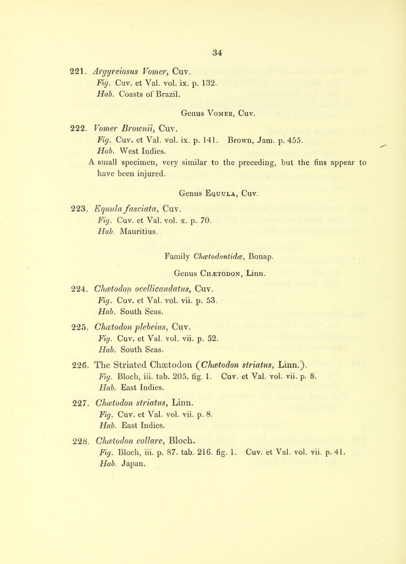 221. Argyreiosus Vomer, Cuv. Fig. Cuv. et Val. vol. ix. p. 132. Hab. Coasts of Brazil. Genus Vomer, Cuv. 222. Vomer Brownii, Cuv. Fig. Cuv. et Val. vol. ix. p. 141. Brown, Jam. p. 455. Hab. West Indies. A small specimen, very similar to the preceding, but the fins appear to have been injured. Genus Equula, Cuv. 223. Equula fasciata, Cuv. Fig. Cuv. et Val. vol. x. p. 70. Hab. Mauritius. Family Clustodontidcs, Bonap, Genus Ch^todon, Linn. 224. Cha to don ocellicaudatus, Cuv. Fig. Cuv. et Val. vol. vii. p. 53. Hab. South Seas. 225. ChcEtodon plebeius, Cuv. Fig. Cuv. et Val. vol. vii. p. 52. Hab. South Seas. 226. The Striated Chsetodon (Chatodon striatus, Linn.). Fig. Bloch, iii. tab. 205. fig. 1. Cuv. et Val. vol. vii. p. 8. Hab. East Indies. 227. Chcetodon striatus, Linn. Fig. Cuv. et Val. vol. vii. p. 8. Hab. East Indies. 228. Chcetodon collare, Bloch. Fig. Bloch, iii. p. 87. tab. 216. fig. 1. Cuv. et Val. vol. vii. p. 41. Hab. Japan.