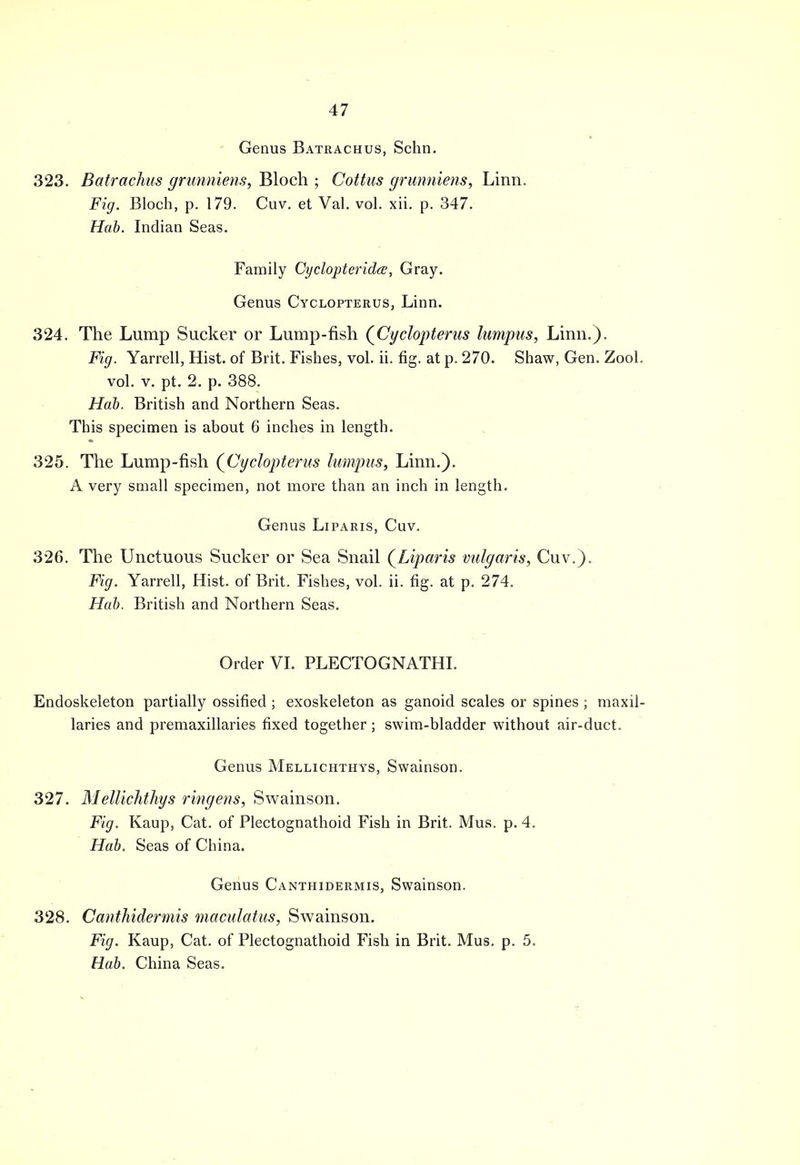 Genus Batrachus, Schn. 323. Batrachus grunniens, Bloch ; Cottus grunniens, Linn. Fig. Bloch, p. 179. Cuv. et Val. vol. xii. p. 347. Hab. Indian Seas. Family Cyclopteridce, Gray. Genus Cyclopterus, Linn. 324. The Lump Sucker or Lump-fish (Cyclopterus lumpus, Linn.). Fig. Yarrell, Hist, of Brit. Fishes, vol. ii. fig. at p. 270. Shaw, Gen. Zool. vol. v. pt. 2. p. 388. Hab. British and Northern Seas. This specimen is about 6 inches in length. 325. The Lump-fish (Cyclopterus lumpus, Linn.). A very small specimen, not more than an inch in length. Genus Liparis, Cuv. 326. The Unctuous Sucker or Sea Snail (Liparis vulgaris, Cuv.). Fig. Yarrell, Hist, of Brit. Fishes, vol. ii. fig. at p. 274. Hab. British and Northern Seas. Order VI. PLECTOGNATHI. Endoskeleton partially ossified ; exoskeleton as ganoid scales or spines ; niaxil- laries and premaxillaries fixed together; swim-bladder without air-duct. Genus Mellichthys, Swainson. 327. Mellichthys ringens, Swainson. Fig. Kaup, Cat. of Plectognathoid Fish in Brit. Mus. p. 4. Hab. Seas of China. Genus Canthidermis, Swainson. 328. Canthidermis maculatus, Swainson. Fig. Kaup, Cat. of Plectognathoid Fish in Brit. Mus. p. 5. Hab. China Seas.