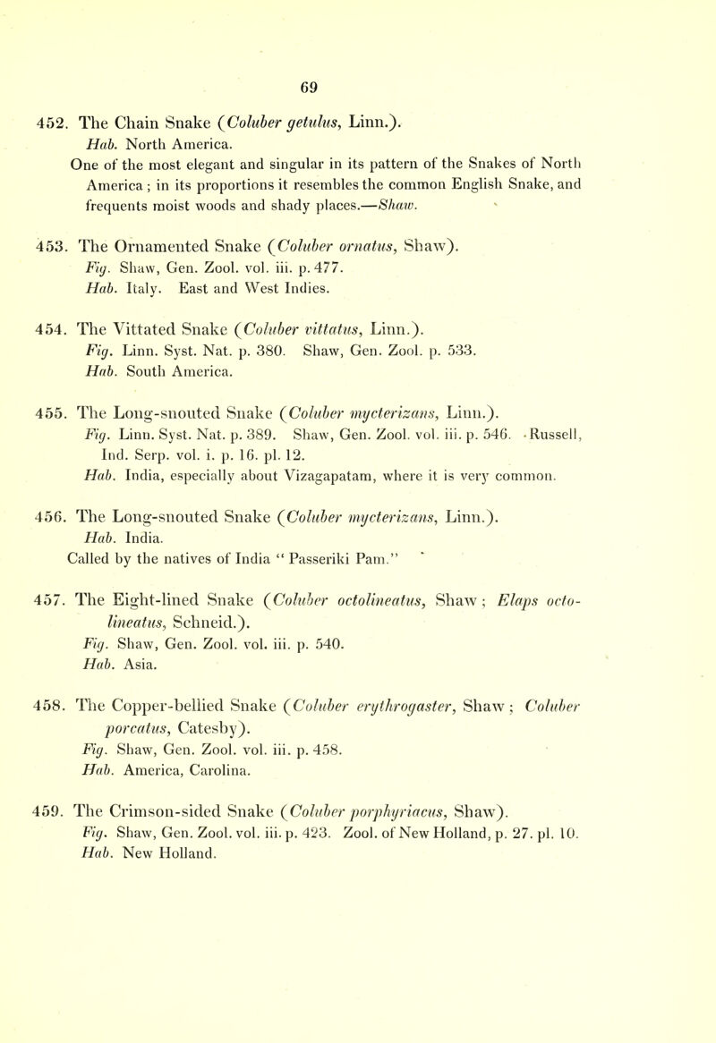 452. The Chain Snake (Coluber getulus, Linn.). Hab. North America. One of the most elegant and singular in its pattern of the Snakes of North America ; in its proportions it resembles the common English Snake, and frequents moist woods and shady places.—Shaw. 453. The Ornamented Snake (Coluber ornatus, Shaw). Fig. Shaw, Gen. Zool. vol. iii. p. 477. Hob. Italy. East and West Indies. 454. The Vittated Snake (Coluber vittatus, Linn.). Fig. Linn. Syst. Nat. p. 380. Shaw, Gen. Zool. p. 533. Hab. South America. 455. The Long-snouted Snake (Coluber mycterizans, Linn.). Fig. Linn. Syst. Nat. p. 389. Shaw, Gen. Zool. vol. iii. p. 546. Russell, Ind. Serp. vol. i. p. 16. pi. 12. Hab. India, especially about Vizagapatam, where it is very common. 456. The Long-snouted Snake (Coluber mycterizans, Linn.). Hab. India. Called by the natives of India  Passeriki Pam. 457. The Eight-lined Snake (Coluber octolineatus, Shaw ; Elaps octo- Uneatus, Schneid.). Fig. Shaw, Gen. Zool. vol. iii. p. 540. Hab. Asia. 458. The Copper-bellied Snake (Coluber erythrogaster, Shaw; Coluber porcatus, Catesby). Fig. Shaw, Gen. Zool. vol. iii. p. 458. Hab. America, Carolina. 459. The Crimson-sided Snake (Coluber porphyriacus, Shaw). Fig. Shaw, Gen. Zool. vol. iii. p. 423. Zool. of New Holland, p. 27. pi. 10. Hab. New Holland.