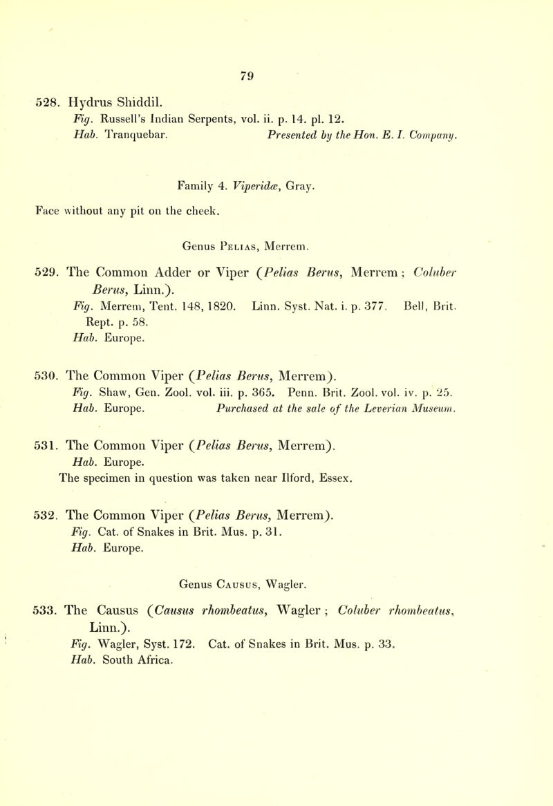 528. Hydrus Shiddil. Fig. Russell's Indian Serpents, vol. ii. p. 14. pi. 12. Hab. Tranquebar. Presented by the Hon. E. I. Company. Family 4. Viperidce, Gray. Face without any pit on the cheek. Genus Pelias, Merrem. 529. The Common Adder or Viper (Pelias Berus, Merrem ; Coluber Berus, Linn.). Fig. Merrem, Tent. 148, 1820. Linn. Syst. Nat. i. p. 377. Bell, Brit. Rept. p. 58. Hab. Europe. 530. The Common Viper (Pelias Berus, Merrem). Fig. Shaw, Gen. Zool. vol. iii. p. 365. Penn. Brit. Zool. vol. iv. p. 25. Hab. Europe. Purchased at the sale of the Leverian Museum . 531. The Common Viper (Pelias Berus, Merrem). Hab. Europe. The specimen in question was taken near Ilford, Essex. 532. The Common Viper (Pelias Berus, Merrem). Fig. Cat. of Snakes in Brit. Mus. p. 31. Hab. Europe. Genus Causus, Wagler. 533. The Causus (Causus rhombeatus, Wagler ; Coluber rhombeatus, Linn.). Fig. Wagler, Syst. 172. Cat. of Snakes in Brit. Mus. p. 33. Hab. South Africa.