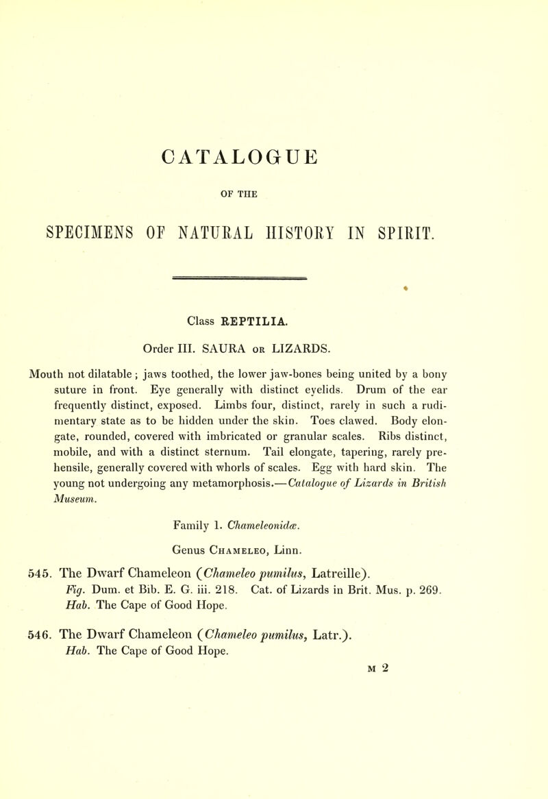 CATALOGUE OF THE SPECIMENS OF NATURAL HISTORY IN SPIRIT. Class REPTILIA. Order III. SAURA or LIZARDS. Mouth not dilatable ; jaws toothed, the lower jaw-bones being united by a bony suture in front. Eye generally with distinct eyelids. Drum of the ear frequently distinct, exposed. Limbs four, distinct, rarely in such a rudi- mentary state as to be hidden under the skin. Toes clawed. Body elon- gate, rounded, covered with imbricated or granular scales. Ribs distinct, mobile, and with a distinct sternum. Tail elongate, tapering, rarely pre- hensile, generally covered with whorls of scales. Egg with hard skin. The young not undergoing any metamorphosis.—Catalogue of Lizards in British Museum. Family 1. Chameleonidte. Genus Chameleo, Linn. 545. The Dwarf Chameleon {Chameleo pumilus, Latreille). Fig. Dum. et Bib. E. G. iii. 218. Cat. of Lizards in Brit. Mus. p. 269. Hab. The Cape of Good Hope. 546. The Dwarf Chameleon {Chameleo pumilus, Latr.). Hab. The Cape of Good Hope. m 2