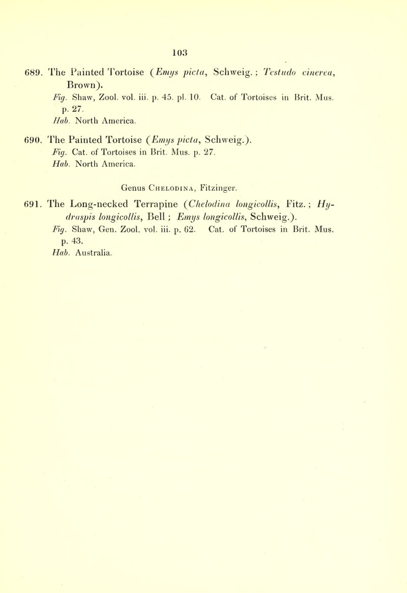 689. The Painted Tortoise (Emys picta, Schweig. ; Testudo cinerea, Brown). Fig. Shaw, Zool. vol. iii. p. 45. pi. 10. Cat. of Tortoises in Brit. Mus. p. 27. Hab. North America. 690. The Painted Tortoise (Emys picta, Schweig.). Fig. Cat. of Tortoises in Brit. Mus. p. 27. Hab. North America. Genus Chelodina, Fitzinger. 691. The Long-necked Terrapine (Chelodina longicollis, Fitz.; Hy- draspis longicollis, Bell; Emys longicollis, Schweig.). Fig. Shaw, Gen. Zool. vol. iii. p. 62. Cat. of Tortoises in Brit. Mus. p. 43. Hab. Australia.