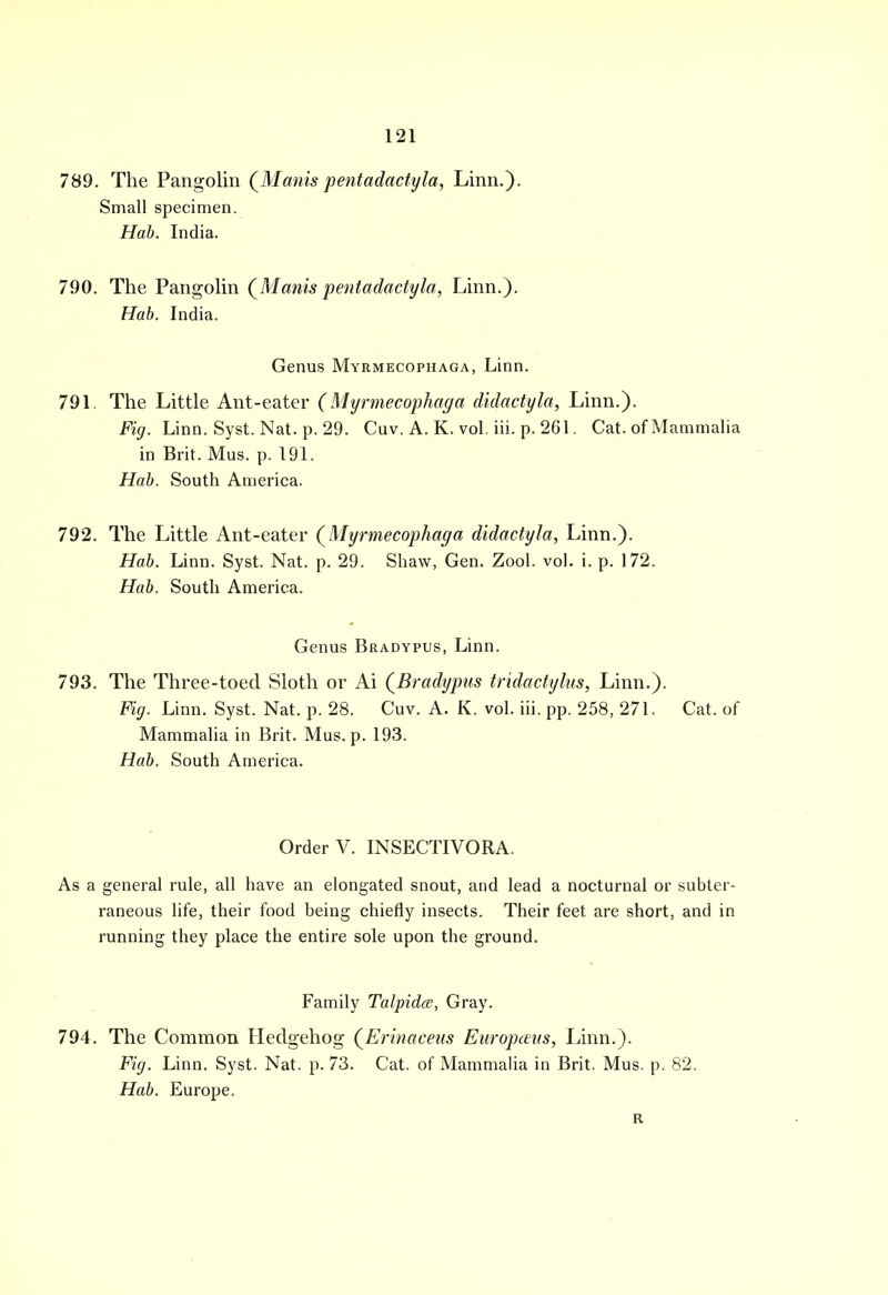 789. The Pangolin (Manispentadactyla, Linn.). Small specimen. Hab. India. 790. The Pangolin (Manis pentadactyla, Linn.). Hab. India. Genus Myrmecophaga, Linn. 791. The Little Ant-eater (Myrmecophaga didactyla, Linn.). Fig. Linn. Syst. Nat. p. 29. Cav. A. K. vol. iii. p. 261. Cat. of Mammalia in Brit. Mus. p. 191. Hab. South America. 792. The Little Ant-eater (Myrmecophaga didactyla, Linn.). Hab. Linn. Syst. Nat. p. 29. Shaw, Gen. Zool. vol. i. p. 172. Hab. South America. Genus Bradypus, Linn. 793. The Three-toed Sloth or Ai (Bradypus tridactylus, Linn.). Fig. Linn. Syst. Nat. p. 28. Cuv. A. K. vol. iii. pp. 258, 271. Cat. of Mammalia in Brit. Mus. p. 193. Hab. South America. Order V. INSECTIVORA. As a general rule, all have an elongated snout, and lead a nocturnal or subter- raneous life, their food being chiefly insects. Their feet are short, and in running they place the entire sole upon the ground. Family Talpida, Gray. 794. The Common Hedgehog (Erinaceus Europeans, Linn.). Fig. Linn. Syst. Nat. p. 73. Cat. of Mammalia in Brit. Mus. p. 82.