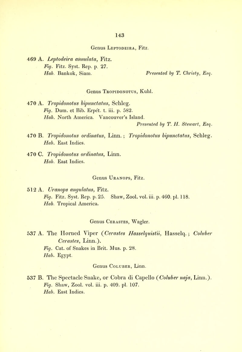 Genus Leptodeira, Fitz. 469 A. Leptodeira annulata, Fitz. Fig. Fitz. Syst. Rep. p. 27. Hab. Bankok, Siam. Presented by T. Christy, Esq. Genus Tropidonotus, Kuhl. 470 A. Tropidonotus bipwictatus, Schleg. Fig. Dura, et Bib. Erpet. t. iii. p. 582. Hab. North America. Vancouver's Island. Presented by T. H. Stewart, Esq. 470 B. Tropidonotus ordinatus, Linn.; Tropidonotus bipunctatus, Schleg. Hab. East Indies. 470 C. Tropidonotus ordinatus, Linn. Hab. East Indies. Genus Uranops, Fitz. 512 A. Uranops angulatus, Fitz. Fig. Fitz. Syst. Rep. p. 25. Shaw, Zool. vol. iii. p. 460. pi. 118. Hab. Tropical America. Genus Cerastes, Wagler. 537 A. The Horned Viper (Cerastes Hasselquistii, Hasselq.; Coluber Cerastes, Linn.). Fig. Cat. of Snakes in Brit. Mus. p. 28. Hab. Egypt. Genus Coluber, Linn. 537 B. The Spectacle Snake, or Cobra di Capello (Coluber naja, Linn.). Fig. Shaw, Zool. vol. iii. p. 409. pi. 107. Hab. East Indies.