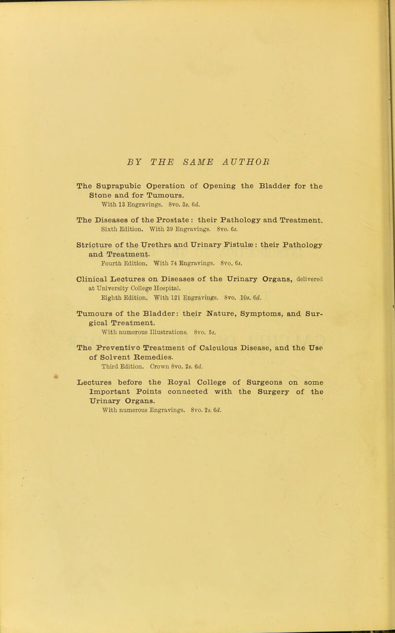 BY THE SAME AUTHOB The Suprapubic Operation of Opening the Bladder for the Stone and for Tumours. With 13 Engravings. 8vo. 3i. 6d. The Diseases of the Prostate : their Pathology and Treatment. Sixth Edition. With 39 Engravings. 8vo. 65. Stricture of the Urethra and Urinary Fistulee: their Pathology and Treatment. Fourth Edition. With 74 Engravings. 8vo. 6s. Clinical Lectures on Diseases of the Urinary Organs, delivered at University College Hospital. Eighth Edition. With 121 Engravings. 8vo. lOi. 6d. Tumours of the Bladder: their Nature, Symptoms, and Sur- gical Treatment. With numerous Illustrations. 8vo. 5s. The Preventive Treatment of Calculous Disease, and the Use of Solvent Remedies. Third Edition. Crown 8vo. 2j. 6d. Lectures before the Boyal College of Surgeons on some Important Points connected with the Surgery of the Urinary Organs. With numerous Engravings. Svo. 2i. 6d.