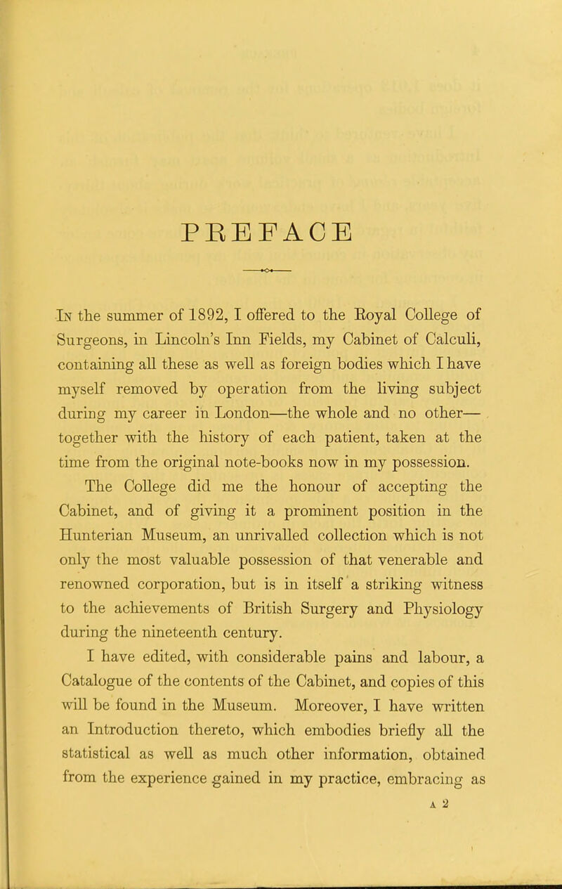 PEEFACB In the summer of 1892, I ojQfered to the Eoyal College of Surgeons, in Lincoln's Inn Fields, my Cabinet of Calculi, containing aU these as weU as foreign bodies which I have myself removed by operation from the living subject during my career in London—the whole and no other— together with the history of each patient, taken at the time from the original note-books now in my possession. The CoUege did me the honour of accepting the Cabinet, and of giving it a prominent position in the Hunterian Museum, an unrivalled collection which is not only the most valuable possession of that venerable and renowned corporation, but is in itself a striking witness to the achievements of British Surgery and Physiology during the nineteenth century. I have edited, with considerable pains and labour, a Catalogue of the contents of the Cabinet, and copies of this wiU be found in the Museum. Moreover, I have written an Introduction thereto, which embodies briefly all the statistical as weU as much other information, obtained from the experience gained in my practice, embracing as A 2