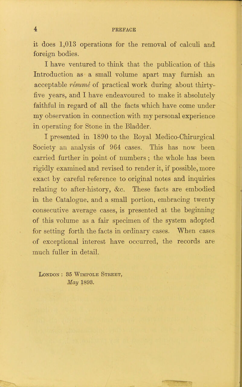 it does 1,013 operations for the removal of calculi and foreign bodies. I have ventured to think that the publication of this Introduction as a small volume apart may furnish an acceptable resume of practical work during about thirty- five years, and I have endeavoured to make it absolutely faithful in regard of all the facts which have come under my observation in connection with my personal experience in operating for Stone in the Bladder. I presented in 1890 to the Eoyal Medico-Chirurgical Society an analysis of 964 cases. This has now been carried further in point of numbers ; the whole has been rigidly examined and revised to render it, if possible, more exact by careful reference to original notes and inquiries relating to after-history, &c. These facts are embodied in the Catalogue, and a smaU portion, embracing twenty consecutive average cases, is presented at the beginning of this volume as a fair specimen of the system adopted for setting forth the facts in ordinary cases. When cases of exceptional interest have occurred, the records are much fuller in detail. London : 35 Wimpole Steeet, May 1893.