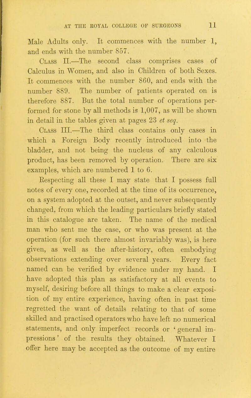 Male Adults only. It commences with the number 1, and ends with the number 857. Class II.—The second class comprises cases of Calculus in Women, and also in Children of both Sexes. It commences with the number 860, and ends with the number 889. The number of patients operated on is therefore 887. But the total number of operations per- formed for stone by aU methods is 1,007, as wiU be shown in detail in the tables given at pages 2S et seq. Class III.—The third class contains only cases in which a Foreign Body recently introduced into the bladder, and not being the nucleus of any calculous product, has been removed by operation. There are six examples, which are numbered 1 to 6. Eespecting all these I may state that I possess full notes of every one, recorded at the time of its occurrence, on a system adopted at the outset, and never subsequently changed, from which the leading particulars briefly stated in this catalogue are taken. The name of the medical man who sent me the case, or who was present at the operation (for such there almost invariably was), is here given, as well as the after-history, often embodying observations extending over several years. Every fact named can be verified by evidence under my hand. I have adopted this plan as satisfactory at aU events to myself, desiring before all things to make a clear exposi- tion of my entire experience, having often in past time regretted the want of details relating to that of some skilled and practised operators who have left no numerical statements, and only imperfect records or ' general im- pressions ' of the results they obtained. Whatever I offer here may be accepted as the outcome of my entire