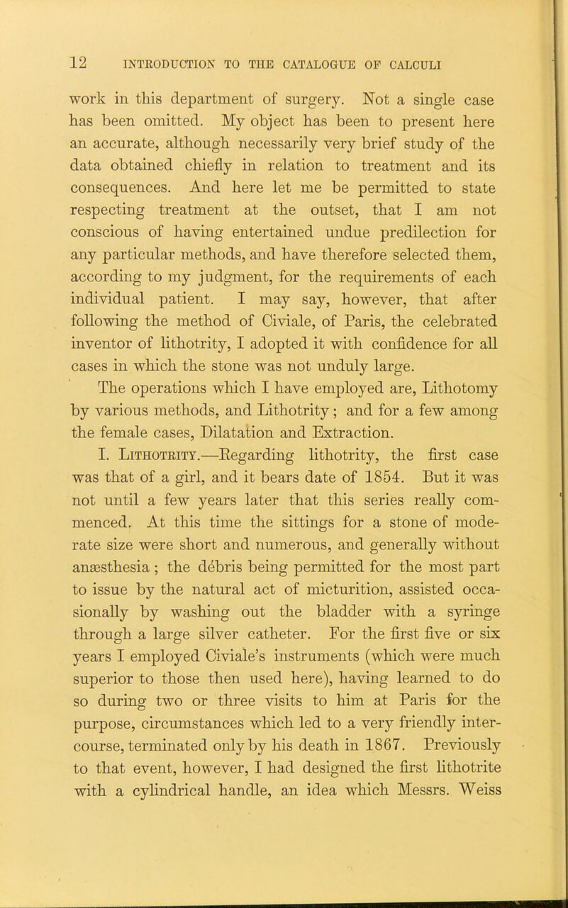 work in this department of surgery. Not a single case has been omitted. My object has been to present here an accurate, although necessarily very brief study of the data obtained chiefly in relation to treatment and its consequences. And here let me be permitted to state respecting treatment at the outset, that I am not conscious of having entertained undue predilection for any particular methods, and have therefore selected them, according to my judgment, for the requirements of each individual patient. I may say, however, that after following the method of Civiale, of Paris, the celebrated inventor of lithotrity, I adopted it with confidence for all cases in which the stone was not unduly large. The operations which I have employed are, Lithotomy by various methods, and Lithotrity; and for a few among the female cases. Dilatation and Extraction. I. Lithotrity.—Eegarding lithotrity, the first case was that of a girl, and it bears date of 1854. But it was not until a few years later that this series really com- menced. At this time the sittings for a stone of mode- rate size were short and numerous, and generally without angesthesia ; the debris being permitted for the most part to issue by the natural act of micturition, assisted occa- sionally by washing out the bladder with a syringe through a large silver catheter. For the first five or six years I employed Civiale's instruments (which were much superior to those then used here), having learned to do so during two or three visits to him at Paris for the purpose, circumstances which led to a very friendly inter- course, terminated only by his death in 1867. Previously to that event, however, I had designed the first lithotrite with a cylindrical handle, an idea which Messrs. Weiss