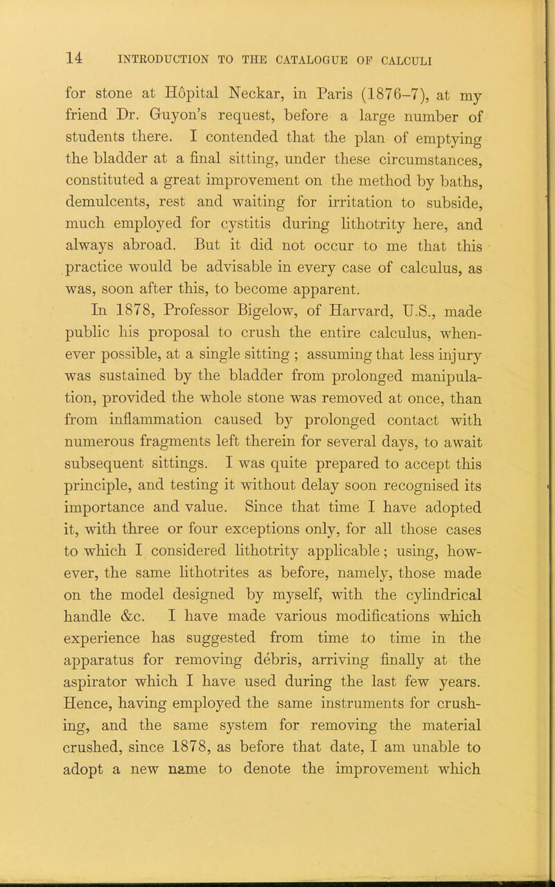 for stone at Hopital Neckar, in Paris (1876-7), at my friend Dr. Guyon's request, before a large number of students there. I contended that the plan of emptying the bladder at a final sitting, under these circumstances, constituted a great improvement on the method by baths, demulcents, rest and waiting for irritation to subside, much employed for cystitis during lithotrity here, and always abroad. But it did not occur to me that this practice would be advisable in every case of calculus, as was, soon after this, to become apparent. In 1878, Professor Bigelow, of Harvard, U.S., made public his proposal to crush the entire calculus, when- ever possible, at a single sitting ; assuming that less injury was sustained by the bladder from prolonged manipula- tion, provided the whole stone was removed at once, than from inflammation caused by prolonged contact with numerous fragments left therein for several days, to await subsequent sittings. I was quite prepared to accept this principle, and testing it without delay soon recognised its importance and value. Since that time I have adopted it, with three or four exceptions only, for all those cases to which I considered lithotrity appHcable; using, how- ever, the same lithotrites as before, namely, those made on the model designed by myself, with the cylindrical handle &c. I have made various modifications which experience has suggested from time to time in the apparatus for removing debris, arriving finally at the aspirator which I have used during the last few years. Hence, having employed the same instruments for crush- ing, and the same system for removing the material crushed, since 1878, as before that date, I am unable to adopt a new name to denote the improvement which