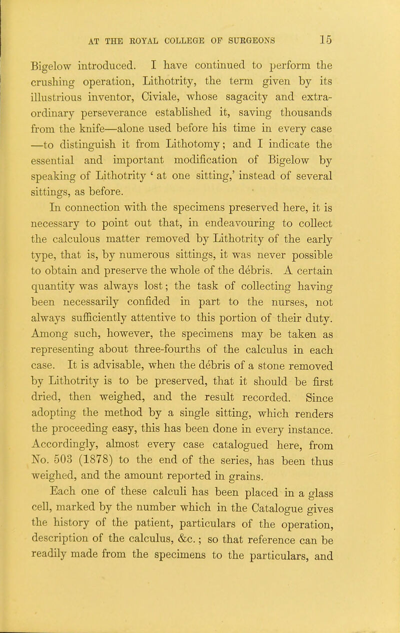 Bigelow introduced. I have continued to perform the crushing operation, Lithotrity, the term given by its ilhistrious inventor, Civiale, whose sagacity and extra- ordinary perseverance estabhshed it, saving thousands from the knife—alone used before his time in every case —to distinguish it from Lithotomy; and I indicate the essential and important modification of Bigelow by speaking of Lithotrity ' at one sitting,' instead of several sittings, as before. Li connection with the specimens preserved here, it is necessary to point out that, in endeavouring to collect the calculous matter removed by Lithotrity of the early type, that is, by numerous sittings, it was never possible to obtain and preserve the whole of the debris. A certain quantity was always lost; the task of collecting having been necessarily confided in part to the nurses, not always sufficiently attentive to this portion of their duty. Among such, however, the specimens may be taken as representing about three-fourths of the calculus in each case. It is advisable, when the debris of a stone removed by Lithotrity is to be preserved, that it should be first dried, then weighed, and the result recorded. Since adopting the method by a single sitting, which renders the proceeding easy, this has been done in every instance. Accordingly, almost every case catalogued here, from No. 503 (1878) to the end of the series, has been thus weighed, and the amount reported in grains. Each one of these calculi has been placed in a glass cell, marked by the number which in the Catalogue gives the history of the patient, particulars of the operation, description of the calculus, &c.; so that reference can be readily made from the specimens to the particulars, and