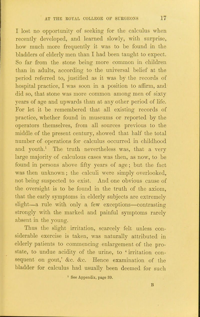 I lost no oiDportunity of seeking for tlie calculus when recently developed, and learned slowly, with surprise, how much more frequently it was to be found in the bladders of elderly men than I had been taught to expect. So far from the stone being more common in children than in adults, according to the universal belief at the period referred to, justified as it was by the records of hospital practice, I was soon in a position to affirm, and did so, that stone was more common among men of sixty years of age and upwards than at any other period of life. For let it be remembered that all existing records of practice, whether found in museums or reported by the operators themselves, from all sources previous to the middle of the present century, showed that half the total number of operations for calculus occurred in childhood and youth.^ The truth nevertheless was, that a very large majority of calculous cases was then, as now, to be found in persons above fifty years of age; but the fact was then unknown; the calcuH were simply overlooked, not being suspected to exist. And one obvious cause of the oversight is to be found in the truth of the axiom, that the early symptoms in elderly subjects are extremely slight—a rule with only a few exceptions—contrasting strongly with the marked and painful symptoms rarely absent in the young. Thus the slight irritation, scarcely felt unless con- siderable exercise is taken, was naturally attributed in elderly patients to commencing enlargement of the pro- state, to undue acidity of the urine, to ' irritation con- sequent on gout,' &c. &c. Hence examination of the bladder for calculus had usually been deemed for such ' See Appendix, page 39. B