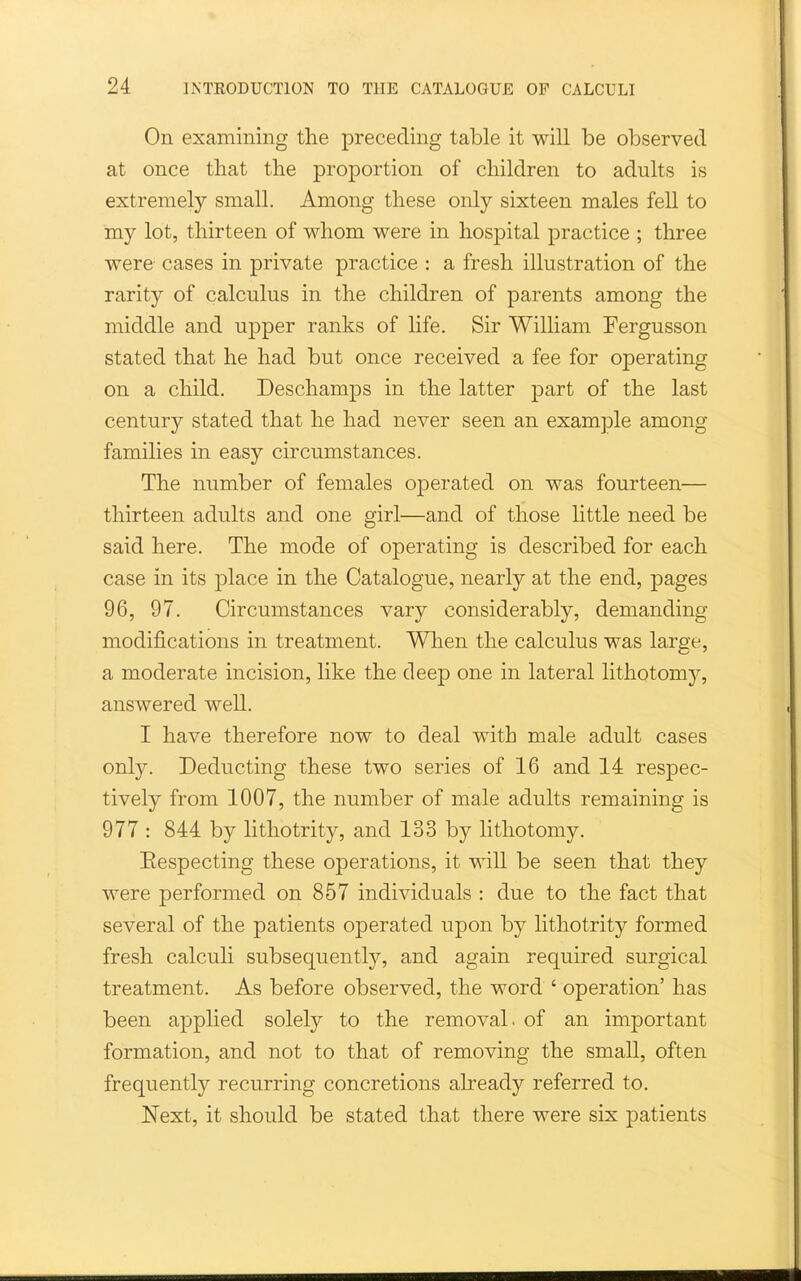 On examining the preceding table it will be observed at once that the proportion of children to adults is extremely small. Among these only sixteen males fell to my lot, thirteen of whom were in hospital practice ; three were cases in private practice : a fresh illustration of the rarity of calculus in the children of parents among the middle and upper ranks of life. Sir William Fergusson stated that he had but once received a fee for operating on a child. Deschamps in the latter part of the last century stated that he had never seen an example among families in easy circumstances. The number of females operated on was fourteen— thirteen adults and one girl—and of those little need be said here. The mode of operating is described for each case in its place in the Catalogue, nearly at the end, pages 96, 97. Circumstances vary considerably, demanding modifications in treatment. When the calculus was large, a moderate incision, like the deep one in lateral lithotomy, answered well. I have therefore now to deal with male adult cases only. Deducting these two series of 16 and 14 respec- tively from 1007, the number of male adults remaining is 977 : 844 by lithotrity, and 133 by lithotomy. Eespecting these operations, it will be seen that they were performed on 857 individuals : due to the fact that several of the patients operated upon by Hthotrity formed fresh calcuH subsequently, and again required surgical treatment. As before observed, the word ' operation' has been applied solely to the removal, of an important formation, and not to that of removing the small, often frequently recurring concretions akeady referred to. Next, it should be stated that there were six patients