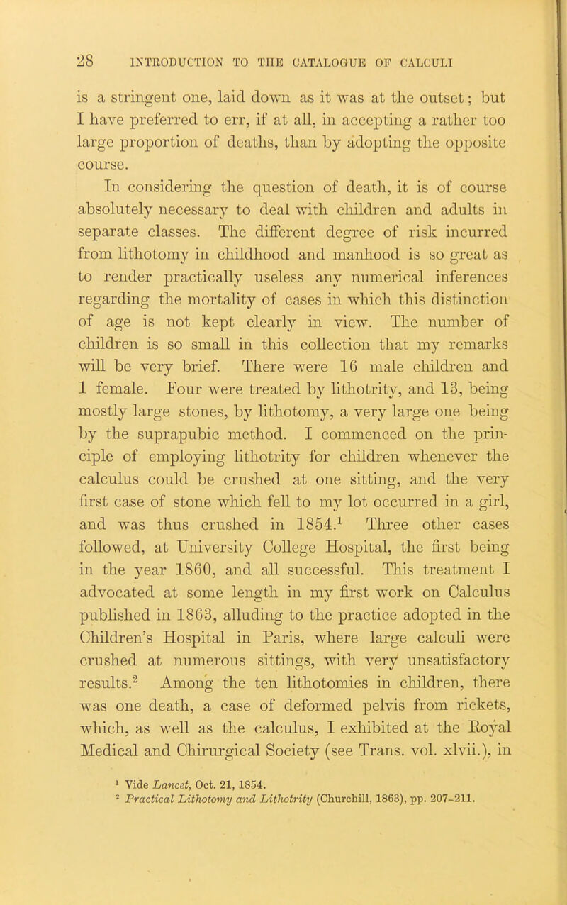 is a stringent one, laid down as it was at the outset; but I have preferred to err, if at all, in accepting a rather too large proportion of deaths, than by adopting the opposite course. In considering the question of death, it is of course absolutely necessary to deal with children and adults in separate classes. The different degree of risk incurred from lithotomy in childhood and manhood is so great as to render practically useless any numerical inferences regarding the mortality of cases in which this distinction of age is not kept clearly in view. The number of children is so small in this collection that my remarks will be very brief. There were 16 male children and 1 female. Four were treated by lithotrity, and 13, being mostly large stones, by lithotomy, a very large one being by the suprapubic method. I commenced on the prin- ciple of employing lithotrity for children whenever the calculus could be crushed at one sitting, and the very first case of stone which fell to my lot occurred in a girl, and was thus crushed in 1854.-^ Three other cases followed, at University College Hospital, the first being in the year 1860, and all successful. This treatment I advocated at some length in my first work on Calculus published in 1863, alluding to the practice adopted in the Children's Hospital in Paris, where large calculi were crushed at numerous sittings, with very unsatisfactory results.^ Among the ten lithotomies in children, there was one death, a case of deformed pelvis from rickets, which, as well as the calculus, I exhibited at the Eoyal Medical and Chirurgical Society (see Trans, vol. xlvii.), in ' Vide Lancet, Oct. 21, 1854. Practical Lithotomy and Lithotrity (Churchill, 1863), pp. 207-211.