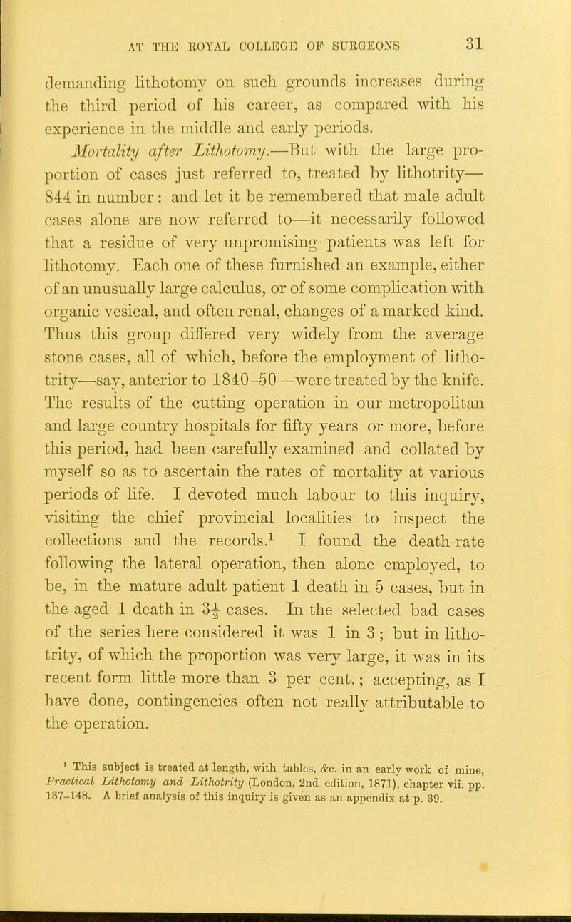 demanding lithotomy on sucli grounds increases during the third period of his career, as compared with his experience in the middle and early periods. Mortality after Lithotomy.—But with the large pro- portion of cases just referred to, treated by lithotrity— 844 in number : and let it be remembered that male adult cases alone are now referred to—it necessarily followed that a residue of very unpromising'patients was left for lithotomy. Each one of these furnished an example, either of an unusually large calculus, or of some complication with organic vesical, and often renal, changes of a marked kind. Thus this group differed very widely from the average stone cases, all of which, before the employment of litho- trity—say, anterior to 1840-50—were treated by the knife. The results of the cutting operation in our metropolitan and large country hospitals for fifty years or more, before this period, had been carefully examined and collated by myself so as to ascertain the rates of mortality at various periods of life. I devoted much labour to this inquiry, visiting the chief provincial localities to inspect the collections and the records.^ I found the death-rate following the lateral operation, then alone employed, to be, in the mature adult patient 1 death in 5 cases, but in the aged 1 death in 3-i- cases. In the selected bad cases of the series here considered it was 1 in 3 ; but in litho- trity, of which the proportion was very large, it was in its recent form little more than 3 per cent.; accepting, as I have done, contingencies often not really attributable to the operation. ' This subject is treated at length, with tables, &c. in an early work of mine, Practical Lithotomy and Lithotrity (London, 2nd edition, 1871), chapter vii. pp. 137-148, A brief analysis of this inquiry is given as an appendix at p. 39.