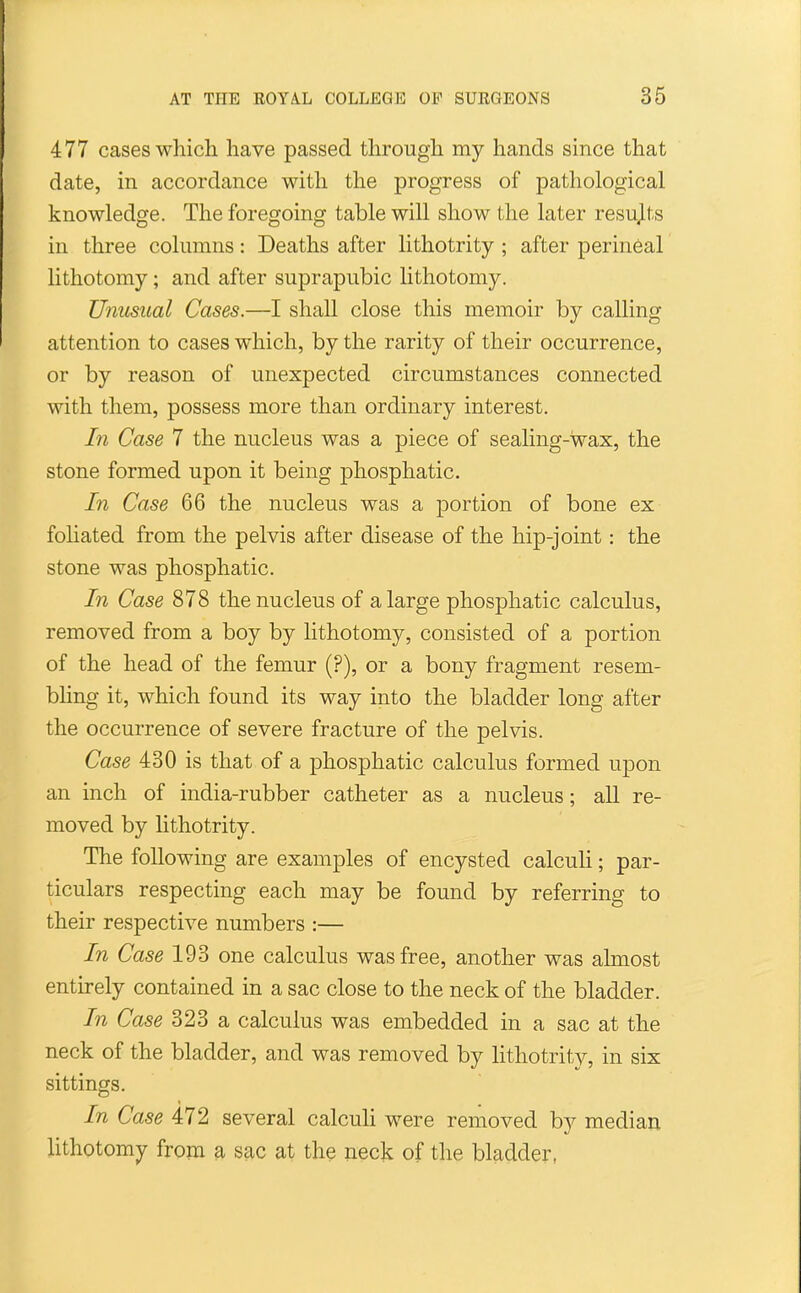 477 cases which, have passed through my hands since that date, in accordance with the progress of pathological knowledge. The foregoing table will show the later results in three columns: Deaths after lithotrity ; after perineal lithotomy; and after suprapubic lithotomy. Unusual Cases.—I shall close this memoir by calling attention to cases which, by the rarity of their occurrence, or by reason of unexpected circumstances connected with them, possess more than ordinary interest. In Case 7 the nucleus was a piece of sealing-wax, the stone formed upon it being phosphatic. In Case 66 the nucleus was a portion of bone ex foliated from the pelvis after disease of the hip-joint: the stone was phosphatic. In Case 878 the nucleus of a large phosphatic calculus, removed from a boy by lithotomy, consisted of a portion of the head of the femur (?), or a bony fragment resem- bhng it, which found its way into the bladder long after the occurrence of severe fracture of the pelvis. Case 430 is that of a phosphatic calculus formed upon an inch of india-rubber catheter as a nucleus; all re- moved by lithotrity. The following are examples of encysted calculi; par- ticulars respecting each may be found by referring to their respective numbers :— In Case 193 one calculus was free, another was almost entirely contained in a sac close to the neck of the bladder. In Case 323 a calculus was embedded in a sac at the neck of the bladder, and was removed by Hthotrity, in six sittings. In Case 472 several calculi were removed by median lithotomy from a sac at the neck of the bladder,