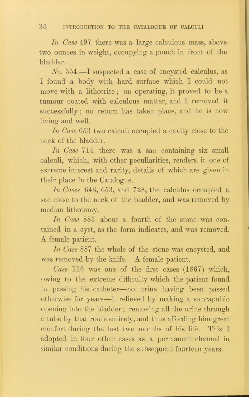In Case 497 there was a large calculous mass, above two ounces in weight, occupying a pouch in front of the bladder. No. 554.—I suspected a case of encysted calculus, as I found a body with hard surface which I could not move with a lithotrite; on operating, it proved to be a tumour coated with calculous matter, and I removed it successfully; no return has taken place, and he is now living and well. In Case 653 two calculi occupied a cavity close to the neck of the bladder. In Case 714 there was a sac containing six small calculi, which, with other peculiarities, renders it one of extreme interest and rarity, details of which are given in their place in the Catalogue. In Cases 643, 653, and 728, the calculus occupied a sac close to the neck of the bladder, and was removed by median lithotomy. In Case 883 about a fourth of the stone was con- tained in a cyst, as the form indicates, and was removed. A female patient. In Case 887 the whole of the stone was encysted, and was removed by the knife. A female patient. Case 116 was one of the first cases (1867) which, owing to the extreme difficulty which the patient found in passing his catheter—no urine having been passed otherwise for years—relieved by making a suprapubic opening into the bladder; removing all the urine through a tube by that route entirely, and thus affording him great comfort during the last two months of his life. This I adopted in four other cases as a permanent channel in similar conditions during the subseqiaent fourteen years.