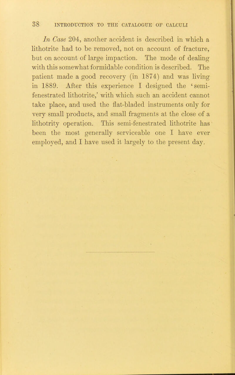 In Case 204, another accident is described in whicli a litliotrite had to be removed, not on account of fracture, but on account of large impaction. The mode of dealing with this somewhat formidable condition is described. The patient made a good recovery (in 1874) and was living in 1889. After this experience I designed the 'semi- fenestrated lithotrite,' with which such an accident cannot take place, and used the flat-bladed instruments only for very small products, and small fragments at the close of a lithotrity operation. This semi-fenestrated lithotrite has been the most generally serviceable one I have ever employed, and I have used it largely to the present day.